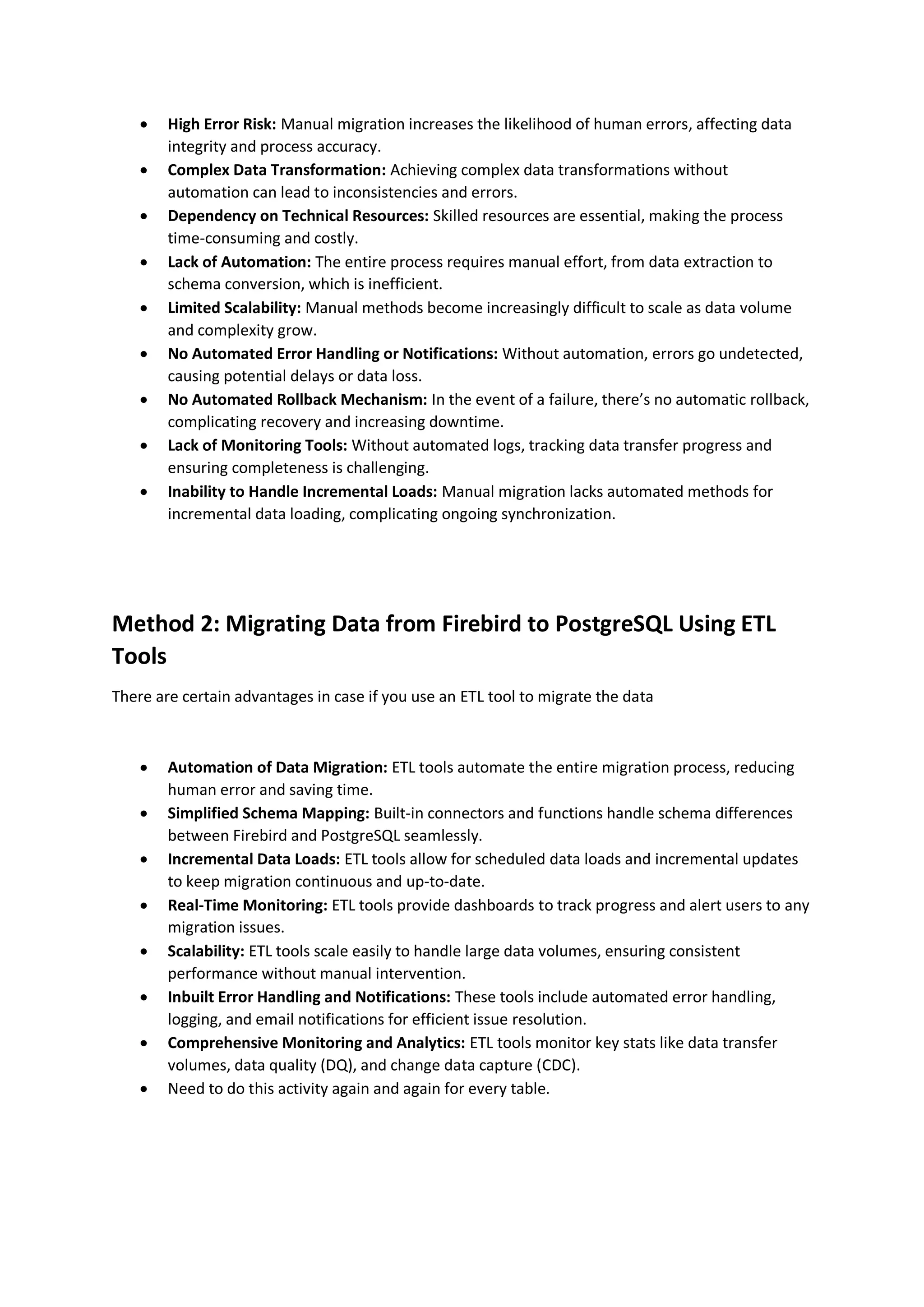  High Error Risk: Manual migration increases the likelihood of human errors, affecting data
integrity and process accuracy.
 Complex Data Transformation: Achieving complex data transformations without
automation can lead to inconsistencies and errors.
 Dependency on Technical Resources: Skilled resources are essential, making the process
time-consuming and costly.
 Lack of Automation: The entire process requires manual effort, from data extraction to
schema conversion, which is inefficient.
 Limited Scalability: Manual methods become increasingly difficult to scale as data volume
and complexity grow.
 No Automated Error Handling or Notifications: Without automation, errors go undetected,
causing potential delays or data loss.
 No Automated Rollback Mechanism: In the event of a failure, there’s no automatic rollback,
complicating recovery and increasing downtime.
 Lack of Monitoring Tools: Without automated logs, tracking data transfer progress and
ensuring completeness is challenging.
 Inability to Handle Incremental Loads: Manual migration lacks automated methods for
incremental data loading, complicating ongoing synchronization.
Method 2: Migrating Data from Firebird to PostgreSQL Using ETL
Tools
There are certain advantages in case if you use an ETL tool to migrate the data
 Automation of Data Migration: ETL tools automate the entire migration process, reducing
human error and saving time.
 Simplified Schema Mapping: Built-in connectors and functions handle schema differences
between Firebird and PostgreSQL seamlessly.
 Incremental Data Loads: ETL tools allow for scheduled data loads and incremental updates
to keep migration continuous and up-to-date.
 Real-Time Monitoring: ETL tools provide dashboards to track progress and alert users to any
migration issues.
 Scalability: ETL tools scale easily to handle large data volumes, ensuring consistent
performance without manual intervention.
 Inbuilt Error Handling and Notifications: These tools include automated error handling,
logging, and email notifications for efficient issue resolution.
 Comprehensive Monitoring and Analytics: ETL tools monitor key stats like data transfer
volumes, data quality (DQ), and change data capture (CDC).
 Need to do this activity again and again for every table.
 
