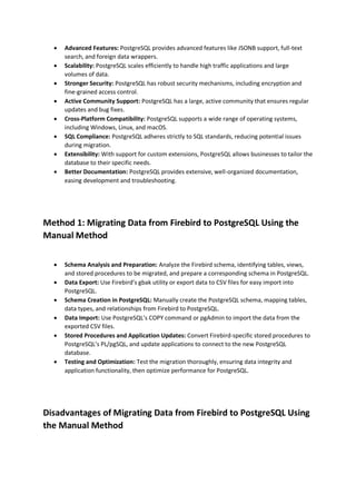  Advanced Features: PostgreSQL provides advanced features like JSONB support, full-text
search, and foreign data wrappers.
 Scalability: PostgreSQL scales efficiently to handle high traffic applications and large
volumes of data.
 Stronger Security: PostgreSQL has robust security mechanisms, including encryption and
fine-grained access control.
 Active Community Support: PostgreSQL has a large, active community that ensures regular
updates and bug fixes.
 Cross-Platform Compatibility: PostgreSQL supports a wide range of operating systems,
including Windows, Linux, and macOS.
 SQL Compliance: PostgreSQL adheres strictly to SQL standards, reducing potential issues
during migration.
 Extensibility: With support for custom extensions, PostgreSQL allows businesses to tailor the
database to their specific needs.
 Better Documentation: PostgreSQL provides extensive, well-organized documentation,
easing development and troubleshooting.
Method 1: Migrating Data from Firebird to PostgreSQL Using the
Manual Method
 Schema Analysis and Preparation: Analyze the Firebird schema, identifying tables, views,
and stored procedures to be migrated, and prepare a corresponding schema in PostgreSQL.
 Data Export: Use Firebird’s gbak utility or export data to CSV files for easy import into
PostgreSQL.
 Schema Creation in PostgreSQL: Manually create the PostgreSQL schema, mapping tables,
data types, and relationships from Firebird to PostgreSQL.
 Data Import: Use PostgreSQL’s COPY command or pgAdmin to import the data from the
exported CSV files.
 Stored Procedures and Application Updates: Convert Firebird-specific stored procedures to
PostgreSQL’s PL/pgSQL, and update applications to connect to the new PostgreSQL
database.
 Testing and Optimization: Test the migration thoroughly, ensuring data integrity and
application functionality, then optimize performance for PostgreSQL.
Disadvantages of Migrating Data from Firebird to PostgreSQL Using
the Manual Method
 