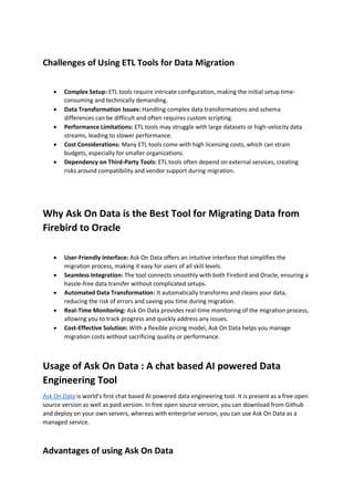 Challenges of Using ETL Tools for Data Migration
 Complex Setup: ETL tools require intricate configuration, making the initial setup time-
consuming and technically demanding.
 Data Transformation Issues: Handling complex data transformations and schema
differences can be difficult and often requires custom scripting.
 Performance Limitations: ETL tools may struggle with large datasets or high-velocity data
streams, leading to slower performance.
 Cost Considerations: Many ETL tools come with high licensing costs, which can strain
budgets, especially for smaller organizations.
 Dependency on Third-Party Tools: ETL tools often depend on external services, creating
risks around compatibility and vendor support during migration.
Why Ask On Data is the Best Tool for Migrating Data from
Firebird to Oracle
 User-Friendly Interface: Ask On Data offers an intuitive interface that simplifies the
migration process, making it easy for users of all skill levels.
 Seamless Integration: The tool connects smoothly with both Firebird and Oracle, ensuring a
hassle-free data transfer without complicated setups.
 Automated Data Transformation: It automatically transforms and cleans your data,
reducing the risk of errors and saving you time during migration.
 Real-Time Monitoring: Ask On Data provides real-time monitoring of the migration process,
allowing you to track progress and quickly address any issues.
 Cost-Effective Solution: With a flexible pricing model, Ask On Data helps you manage
migration costs without sacrificing quality or performance.
Usage of Ask On Data : A chat based AI powered Data
Engineering Tool
Ask On Data is world’s first chat based AI powered data engineering tool. It is present as a free open
source version as well as paid version. In free open source version, you can download from Github
and deploy on your own servers, whereas with enterprise version, you can use Ask On Data as a
managed service.
Advantages of using Ask On Data
 