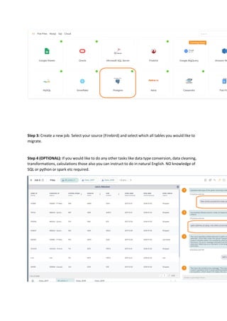 Step 3: Create a new job. Select your source (Firebird) and select which all tables you would like to
migrate.
Step 4 (OPTIONAL): If you would like to do any other tasks like data type conversion, data cleaning,
transformations, calculations those also you can instruct to do in natural English. NO knowledge of
SQL or python or spark etc required.
 