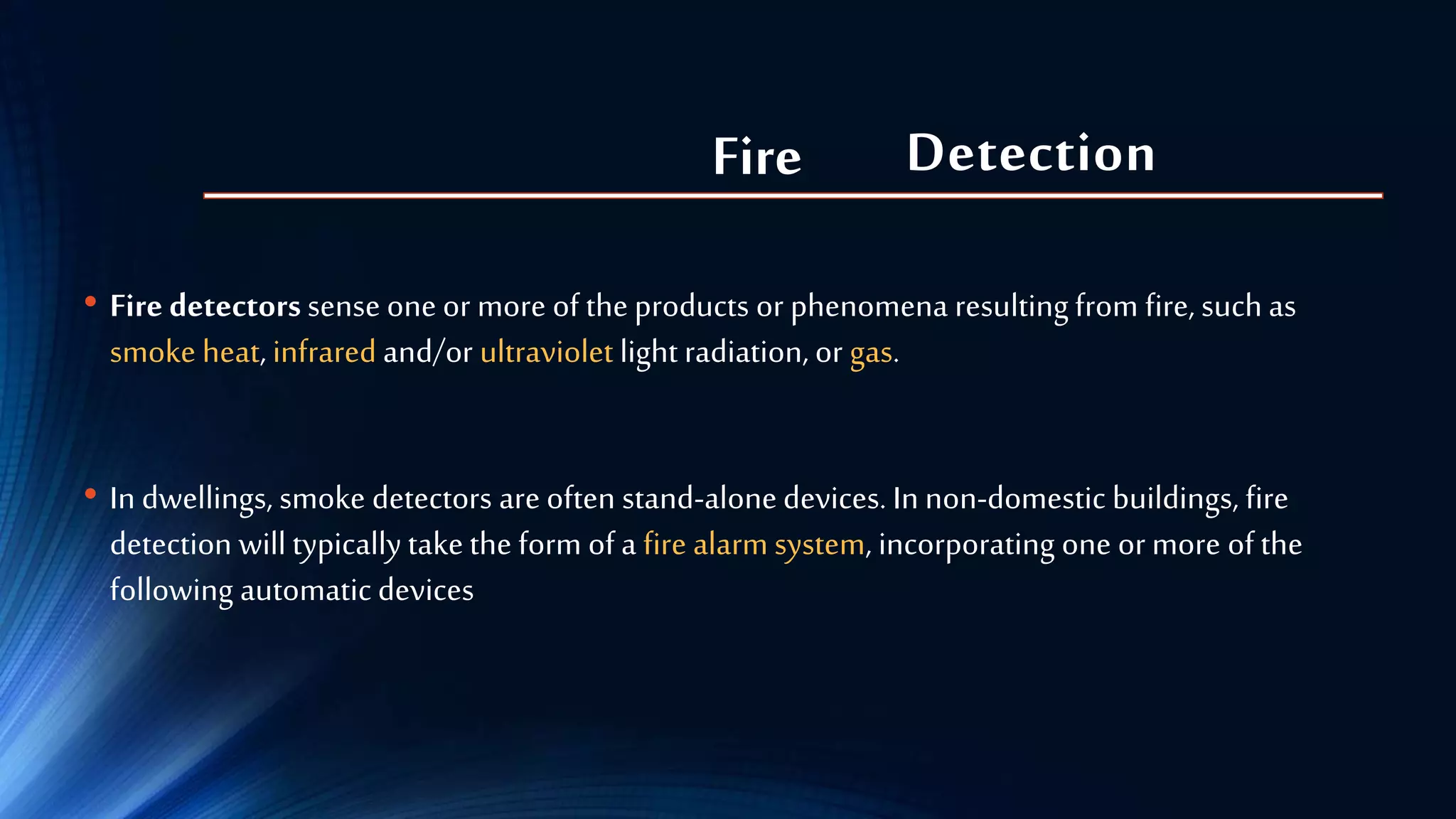 Detection
• Fire detectorssense one or more of the products or phenomena resulting from fire, such as
smoke heat, infrared and/or ultraviolet light radiation, or gas.
• In dwellings, smoke detectors are often stand-alonedevices. In non-domestic buildings, fire
detection will typically takethe form of a fire alarm system, incorporating one or more of the
following automatic devices
Fire
 