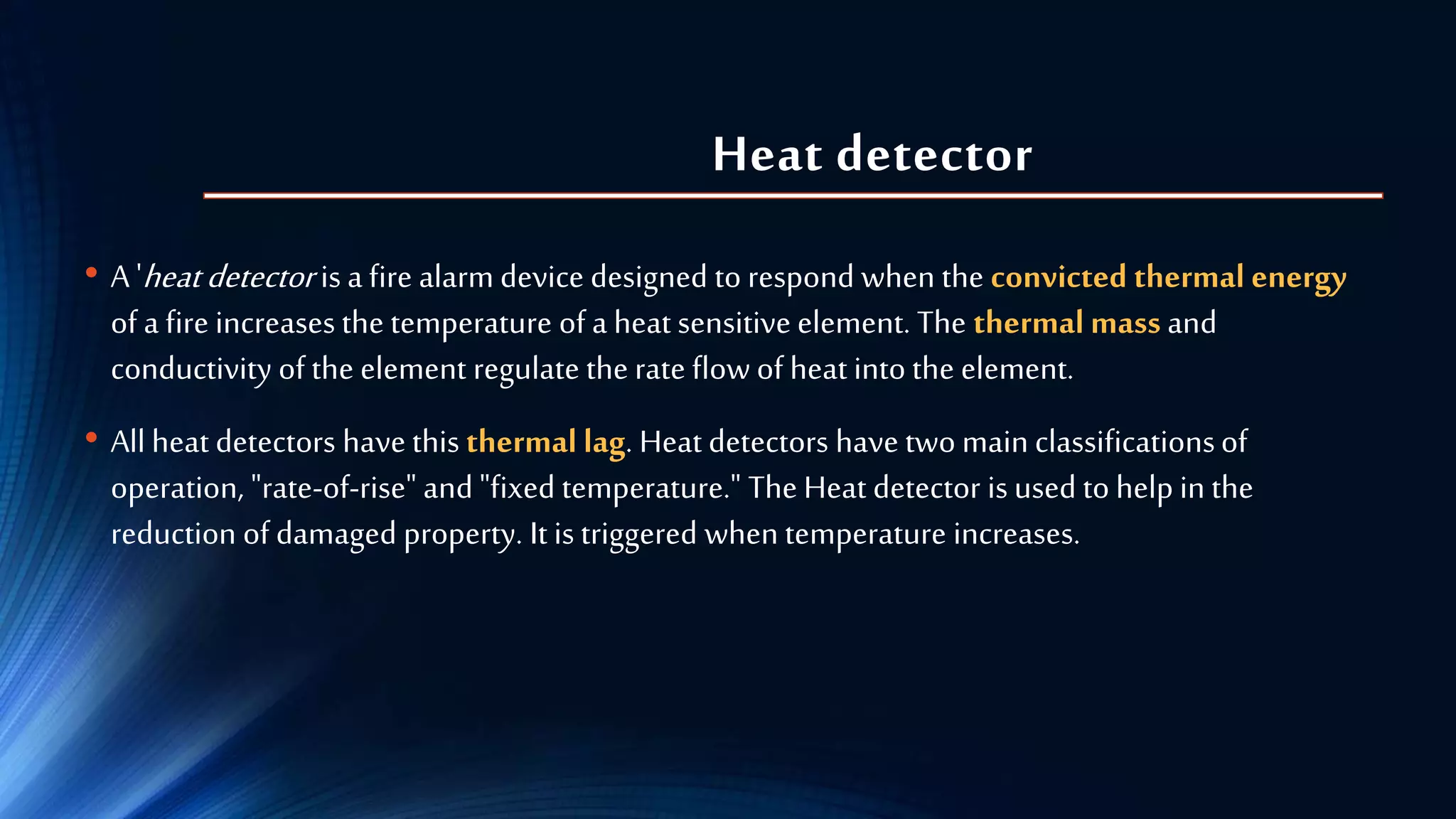 Heat detector
• A 'heatdetector is a fire alarm device designed to respond when the convicted thermal energy
of a fire increases the temperature of a heat sensitive element. The thermal mass and
conductivity of the element regulate the rate flow of heat into the element.
• All heat detectors have this thermal lag. Heat detectors have two main classificationsof
operation, "rate-of-rise" and "fixed temperature." The Heat detector is used to help in the
reduction of damaged property. It is triggered when temperature increases.
 