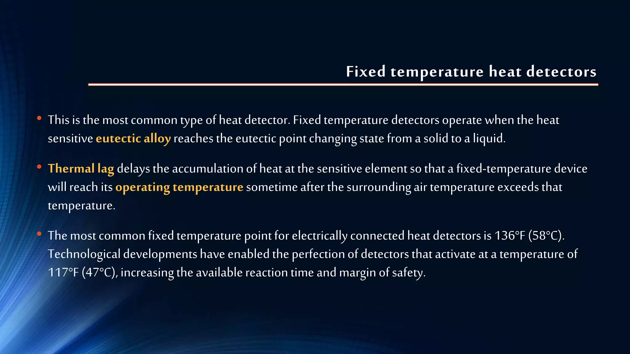 Fixed temperature heat detectors
• Thisisthemostcommontypeofheatdetector.Fixedtemperaturedetectorsoperatewhentheheat
sensitiveeutecticalloyreachestheeutecticpointchangingstatefroma solidtoa liquid.
• Thermallagdelaystheaccumulationofheatat thesensitiveelementsothata fixed-temperaturedevice
willreachitsoperatingtemperaturesometimeafter thesurroundingair temperatureexceedsthat
temperature.
• Themostcommonfixedtemperature pointforelectricallyconnectedheatdetectorsis 136°F(58°C).
Technologicaldevelopmentshaveenabledtheperfectionofdetectorsthatactivateata temperature of
117°F(47°C),increasingtheavailablereactiontime andmarginofsafety.
 