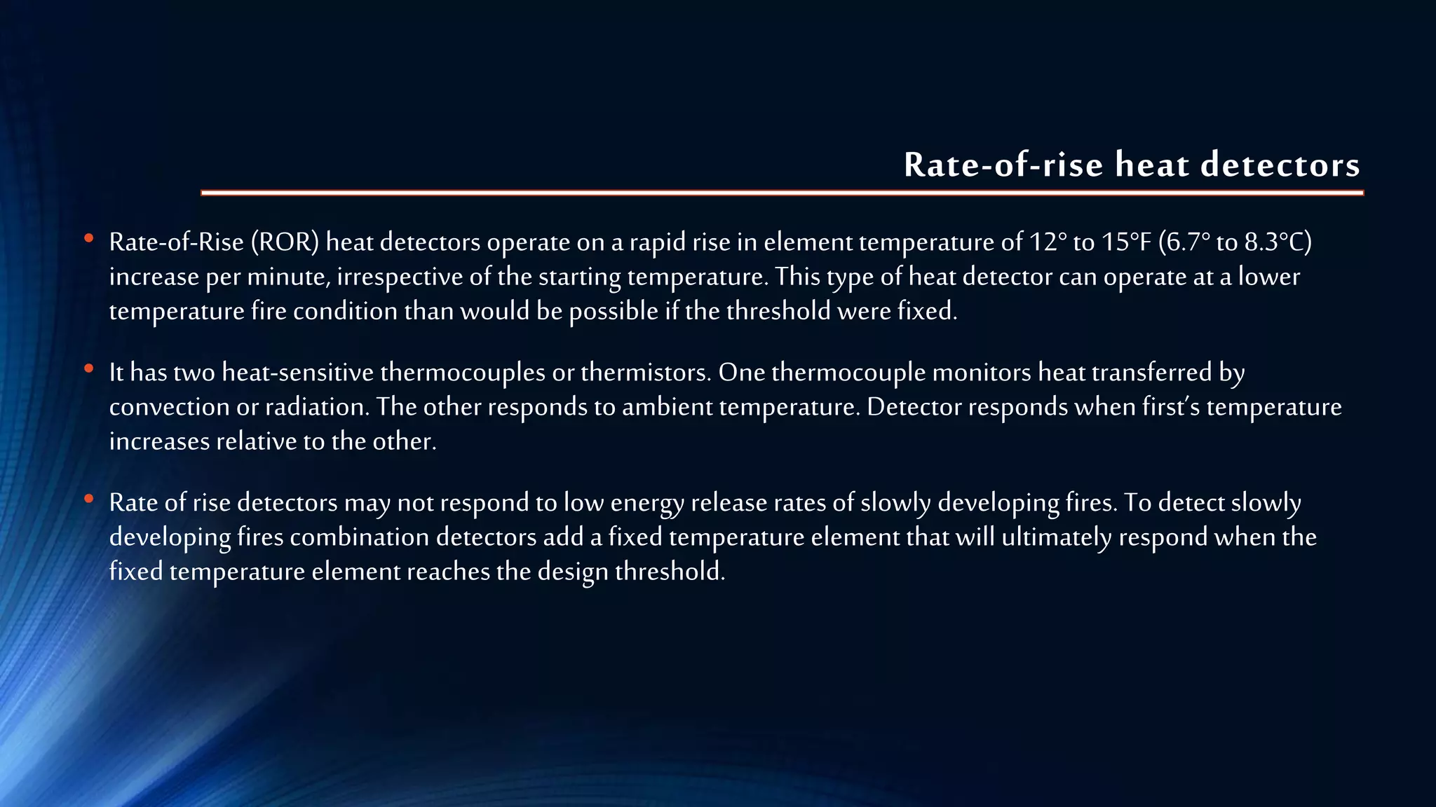 Rate-of-rise heat detectors
• Rate-of-Rise (ROR) heat detectors operate on a rapid rise in elementtemperature of12° to15°F (6.7°to8.3°C)
increase per minute, irrespective of the starting temperature. This type of heat detector can operate at a lower
temperature fire condition than would bepossible if the threshold were fixed.
• It has two heat-sensitive thermocouples orthermistors. Onethermocouple monitors heat transferred by
convection or radiation. Theotherresponds to ambient temperature. Detectorresponds when first’s temperature
increases relative to the other.
• Rate of risedetectors may not respond to low energyrelease rates of slowly developing fires. To detect slowly
developing fires combination detectors add a fixed temperature element that will ultimately respond when the
fixed temperature element reaches the design threshold.
 