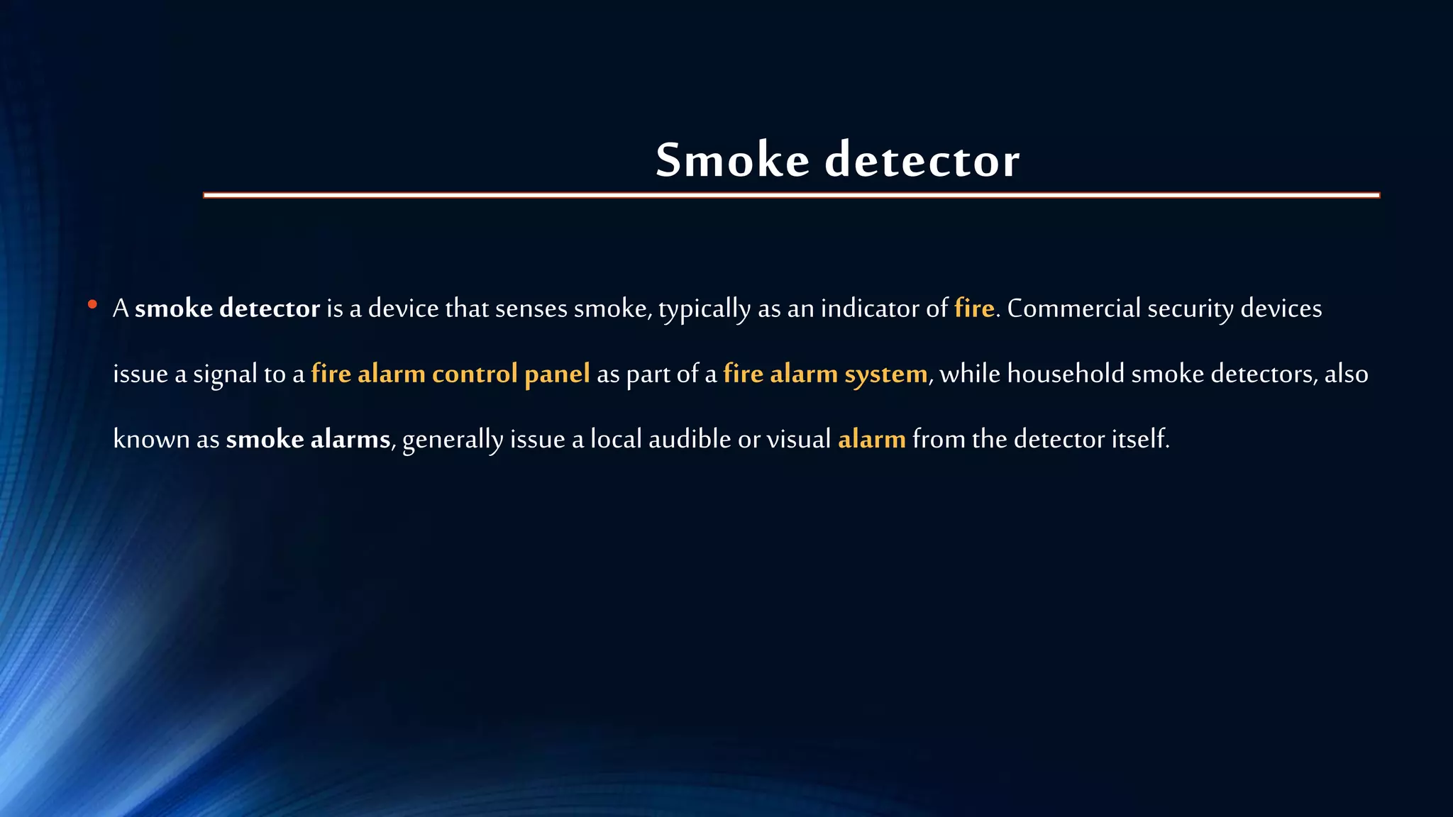 Smoke detector
• A smokedetector is a device that senses smoke, typically as an indicator of fire. Commercial security devices
issue a signal to a fire alarm control panel as part of a fire alarm system,while household smoke detectors, also
known as smoke alarms, generally issue a local audible orvisual alarm from the detector itself.
 