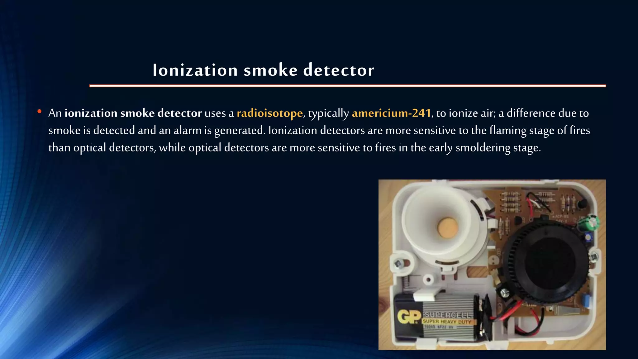 Ionization smoke detector
• An ionization smoke detector uses a radioisotope, typically americium-241, toionize air; a difference dueto
smoke is detected and an alarmis generated. Ionization detectors are moresensitive to the flaming stage of fires
than optical detectors, while optical detectors are moresensitive to fires in the early smoldering stage.
 