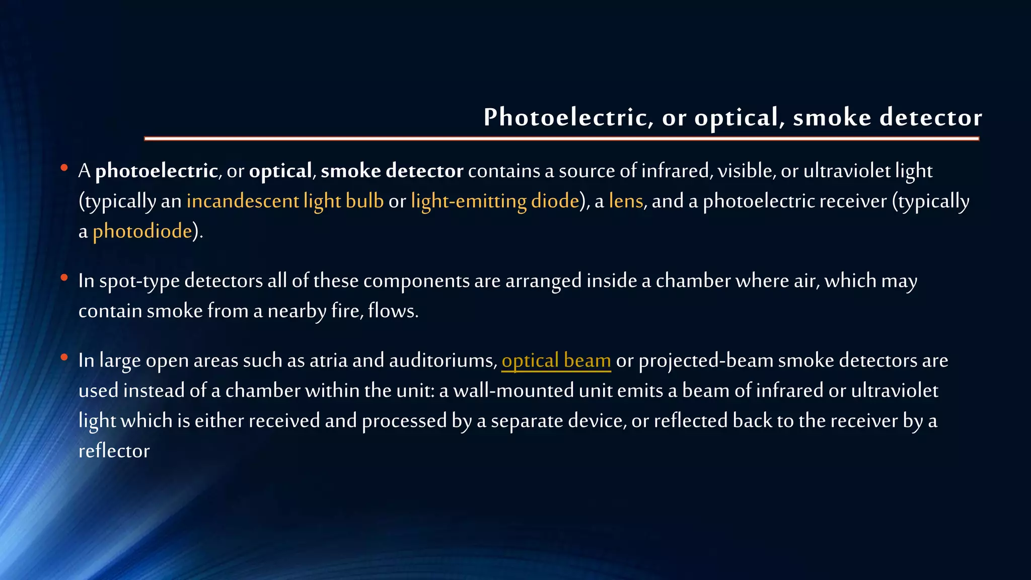 Photoelectric, or optical, smoke detector
• Aphotoelectric,oroptical,smokedetectorcontainsa sourceofinfrared,visible,or ultravioletlight
(typicallyanincandescentlightbulborlight-emittingdiode),a lens,anda photoelectricreceiver(typically
aphotodiode).
• Inspot-typedetectorsallofthesecomponentsare arrangedinsidea chamberwhereair,whichmay
containsmokefroma nearbyfire,flows.
• Inlarge openareassuchas atriaandauditoriums,opticalbeamor projected-beamsmokedetectorsare
usedinsteadofa chamberwithintheunit:a wall-mountedunitemitsa beam ofinfraredor ultraviolet
lightwhichiseitherreceivedandprocessedbya separatedevice,or reflectedbacktothereceiver bya
reflector
 