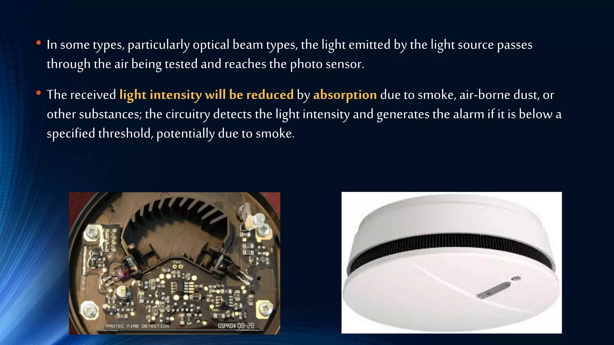 • In some types, particularly optical beam types, the light emitted by the light source passes
through the air being tested and reaches the photo sensor.
• The received light intensity will be reducedby absorption due to smoke, air-borne dust, or
other substances; the circuitry detects the light intensity and generates the alarm if it is below a
specified threshold, potentially due to smoke.
 