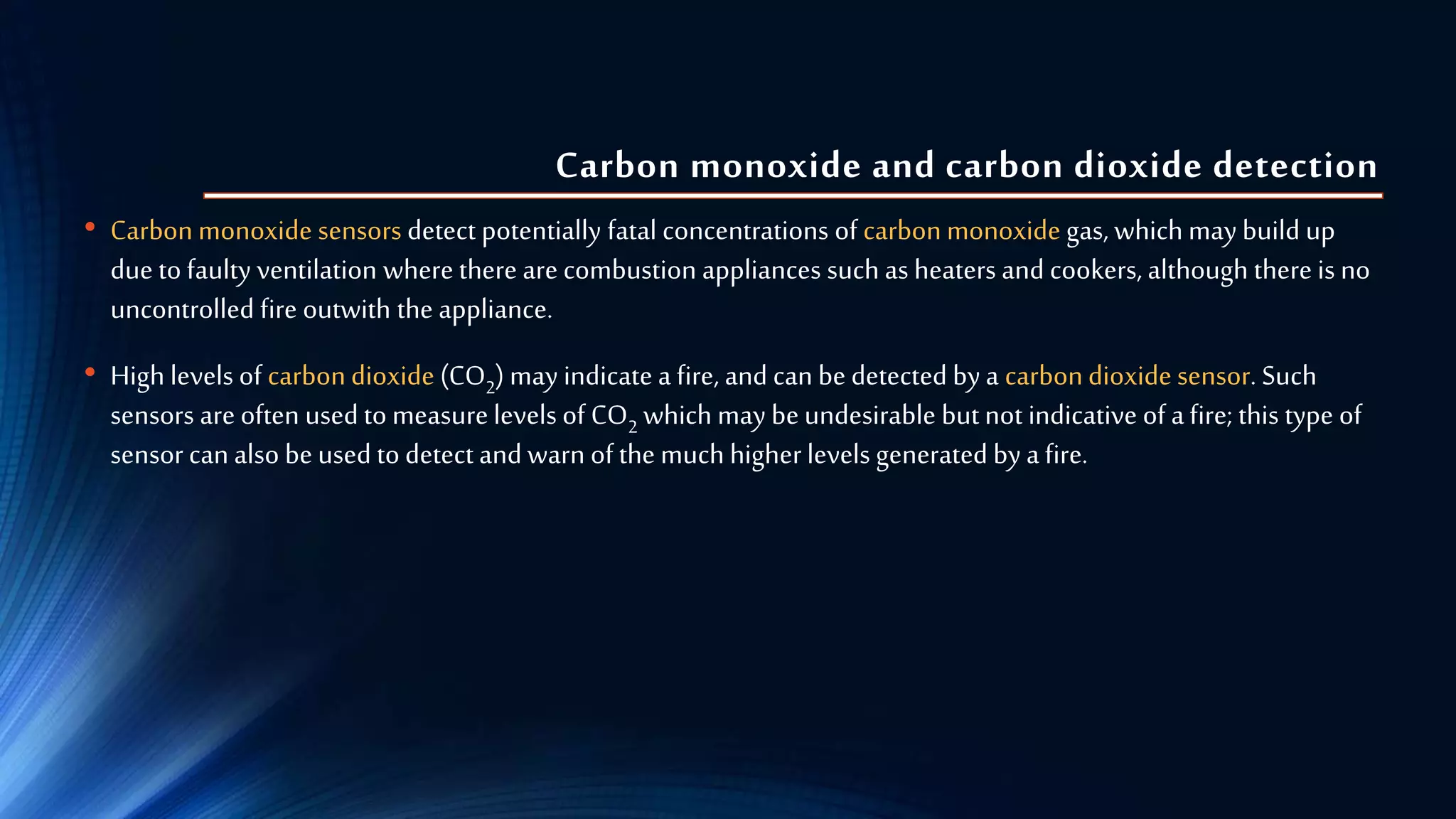 Carbon monoxide and carbon dioxide detection
• Carbon monoxide sensors detect potentially fatal concentrations of carbonmonoxide gas, which may build up
due to faulty ventilation where there are combustion appliances such as heaters and cookers, although there is no
uncontrolled fire outwith the appliance.
• High levels of carbondioxide (CO2) may indicate a fire, and can be detected by a carbondioxide sensor. Such
sensors are often used to measurelevels of CO2 which may be undesirable butnot indicative of a fire; this type of
sensor can also be used to detect and warn of the much higherlevels generated by a fire.
 