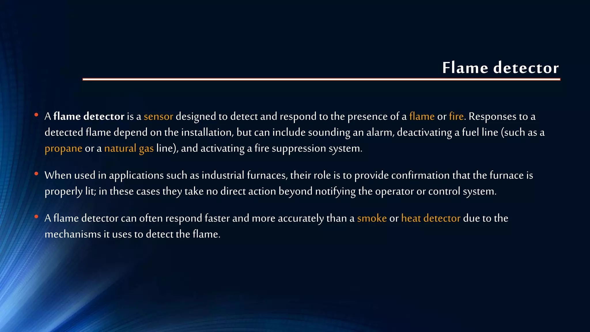Flame detector
• A flame detector is a sensor designed to detect and respond to the presence of a flame orfire. Responses to a
detected flame depend on the installation, but can include sounding an alarm,deactivating a fuel line (such as a
propane ora natural gas line), and activating a firesuppression system.
• When used in applications such as industrial furnaces, their role is to provideconfirmation that the furnace is
properly lit; in these cases they take nodirect action beyond notifying the operator orcontrol system.
• A flame detector can often respond faster and more accurately than a smokeorheat detector dueto the
mechanisms it uses to detect the flame.
 