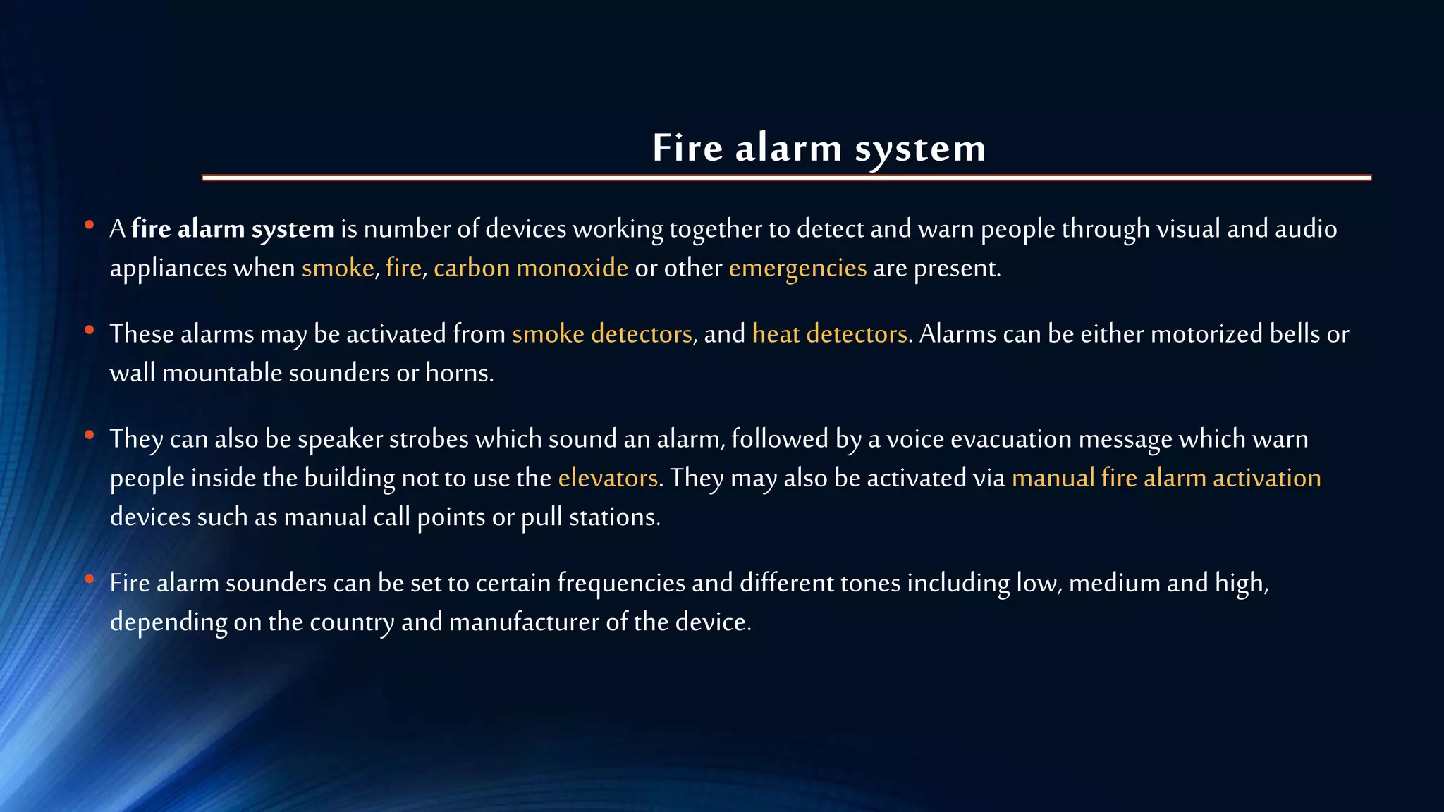 Fire alarm system
• A fire alarm system is numberof devices working together todetect and warn people through visual and audio
appliances when smoke,fire, carbonmonoxide or other emergenciesare present.
• These alarmsmay beactivated from smoke detectors, and heat detectors. Alarms can be either motorized bells or
wall mountable sounders orhorns.
• They can also be speakerstrobes which sound an alarm, followed bya voiceevacuation messagewhich warn
people inside the building notto use the elevators. They may also beactivated via manual fire alarmactivation
devices such as manual call points orpull stations.
• Firealarm sounders canbe set to certain frequencies and different tones including low, medium and high,
depending on the country and manufacturer of the device.
 