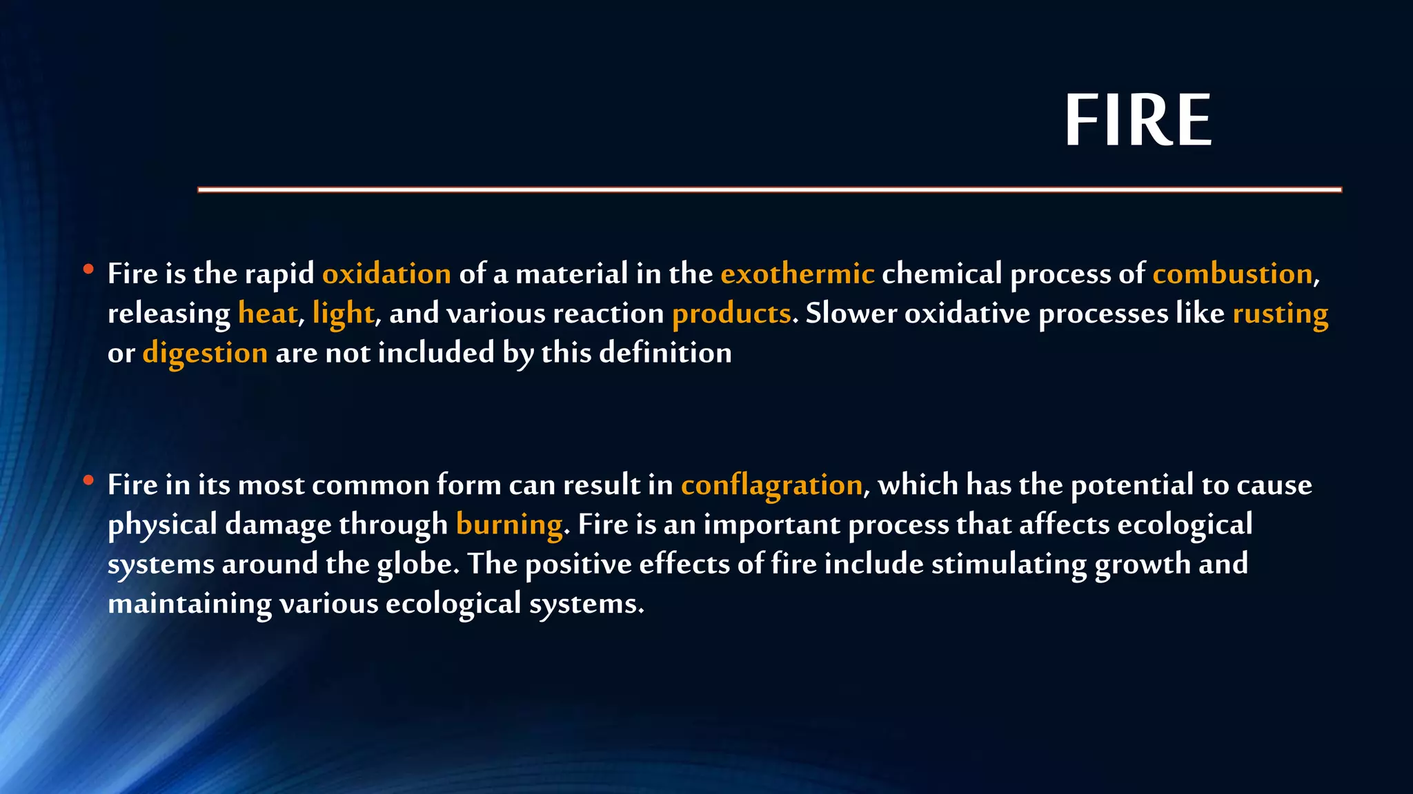 FIRE
• Fire is the rapid oxidation of a material in the exothermic chemical process of combustion,
releasing heat, light, and various reaction products. Slower oxidative processeslike rusting
or digestion are not included by this definition
• Fire in its most common form can result in conflagration, which has the potential to cause
physical damage through burning. Fire is an important processthat affects ecological
systems around the globe. The positive effects of fire include stimulating growth and
maintaining various ecological systems.
 