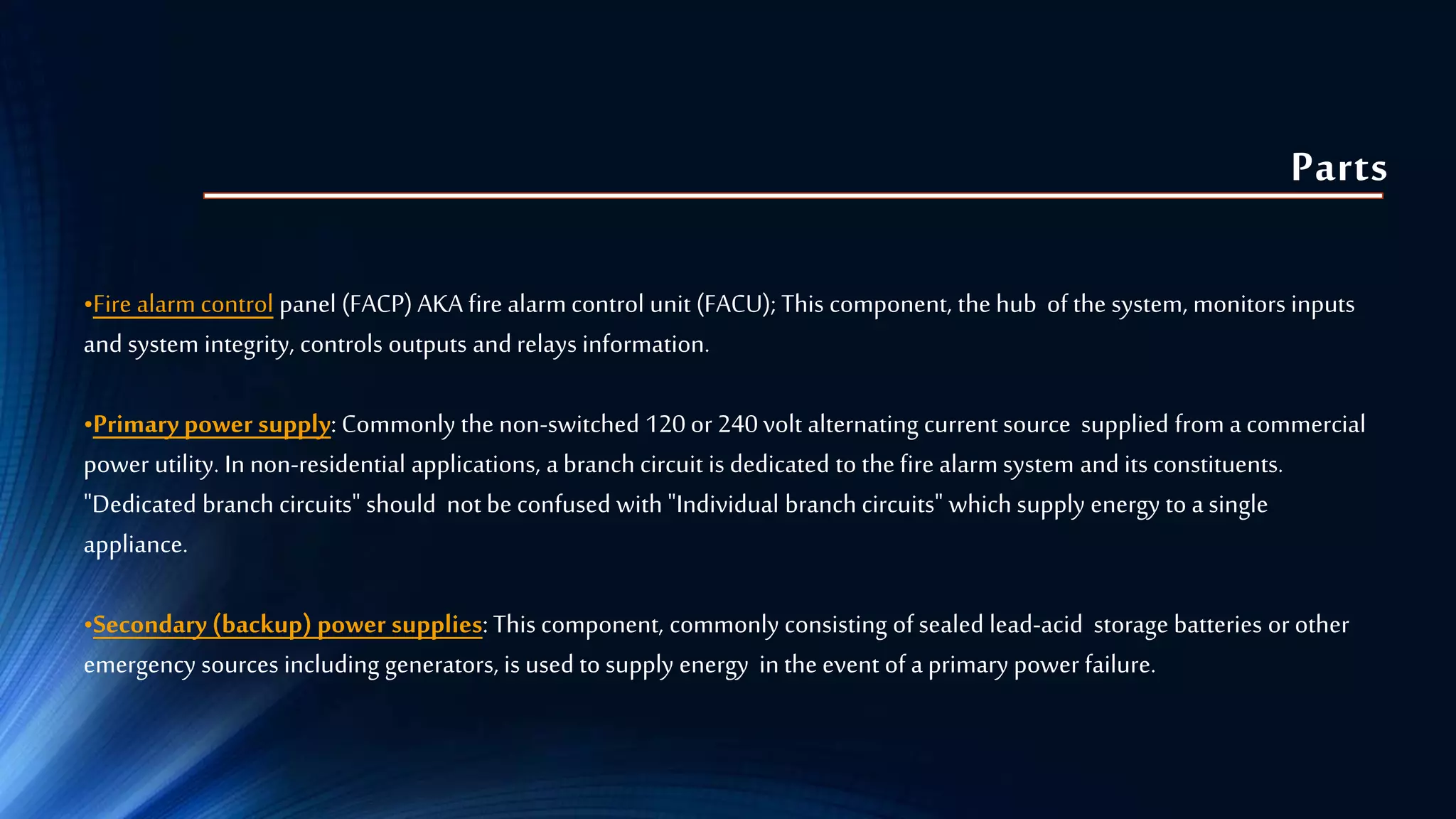 Parts
•Fire alarm control panel (FACP) AKA fire alarm control unit (FACU); This component, the hub of the system, monitors inputs
and system integrity, controls outputs and relays information.
•Primary power supply: Commonly the non-switched 120 or 240 volt alternating current source supplied from a commercial
power utility. In non-residential applications, a branch circuit is dedicated to the fire alarm system and its constituents.
"Dedicated branch circuits" should not be confused with "Individual branch circuits" which supply energy to a single
appliance.
•Secondary (backup) power supplies: This component, commonly consisting of sealed lead-acid storage batteries or other
emergency sources including generators, is used to supply energy in the event of a primary power failure.
 