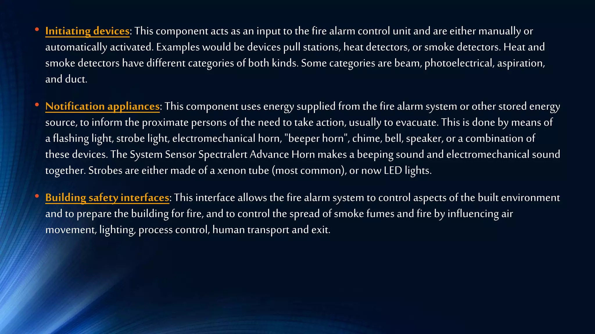 • Initiating devices: This component acts as an input to the fire alarmcontrol unit and areeither manually or
automatically activated. Examples would be devices pull stations, heat detectors, or smoke detectors. Heat and
smoke detectors have different categories of both kinds. Somecategories are beam, photoelectrical, aspiration,
and duct.
• Notification appliances: This component uses energy supplied from the fire alarm system orother stored energy
source, to inform the proximate persons of the need to take action, usually to evacuate.This is done by means of
a flashing light, strobe light, electromechanical horn, "beeperhorn", chime, bell, speaker, ora combination of
these devices. The System Sensor Spectralert Advance Horn makes a beeping sound and electromechanical sound
together. Strobes areeithermade of a xenontube (most common),ornowLED lights.
• Building safetyinterfaces:This interface allows the fire alarm system to control aspects of the built environment
and to preparethe building for fire, and to control the spread of smoke fumes and fire by influencing air
movement, lighting, process control, human transport and exit.
 