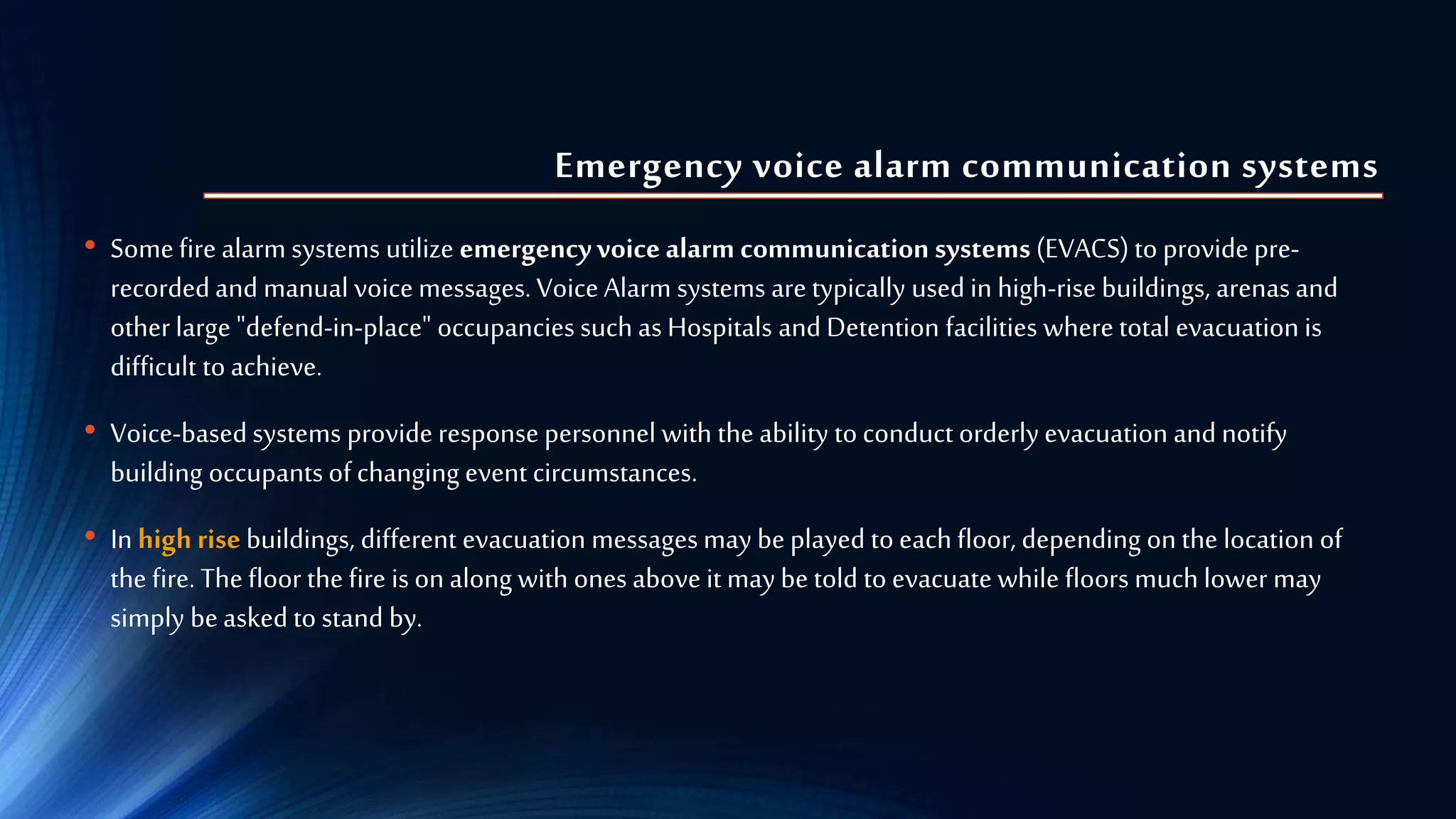 Emergency voice alarm communication systems
• Somefirealarm systems utilize emergencyvoice alarm communication systems (EVACS) to provide pre-
recordedand manual voicemessages. VoiceAlarm systems are typically used in high-rise buildings, arenas and
otherlarge "defend-in-place" occupancies such as Hospitals and Detention facilities where total evacuation is
difficult to achieve.
• Voice-basedsystems provide response personnel with the ability toconduct orderly evacuation and notify
building occupants of changing event circumstances.
• In high rise buildings, different evacuation messages may beplayed to each floor, depending onthe location of
the fire. Thefloor the fire is on along with ones above it may be told to evacuate while floors much lower may
simply beasked to stand by.
 