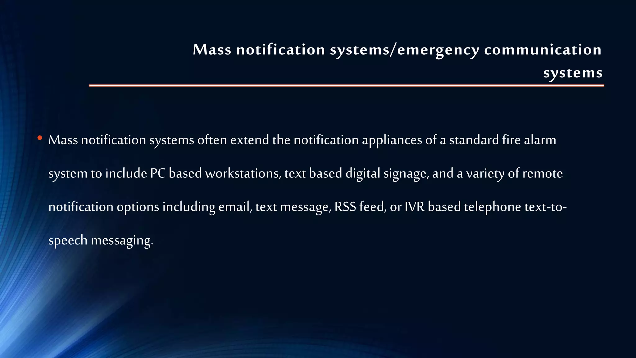 Mass notification systems/emergency communication
systems
• Massnotification systems often extend the notification appliances of a standard fire alarm
system to include PC based workstations, text based digital signage, and a variety of remote
notification options including email, text message, RSS feed, or IVR based telephone text-to-
speech messaging.
 