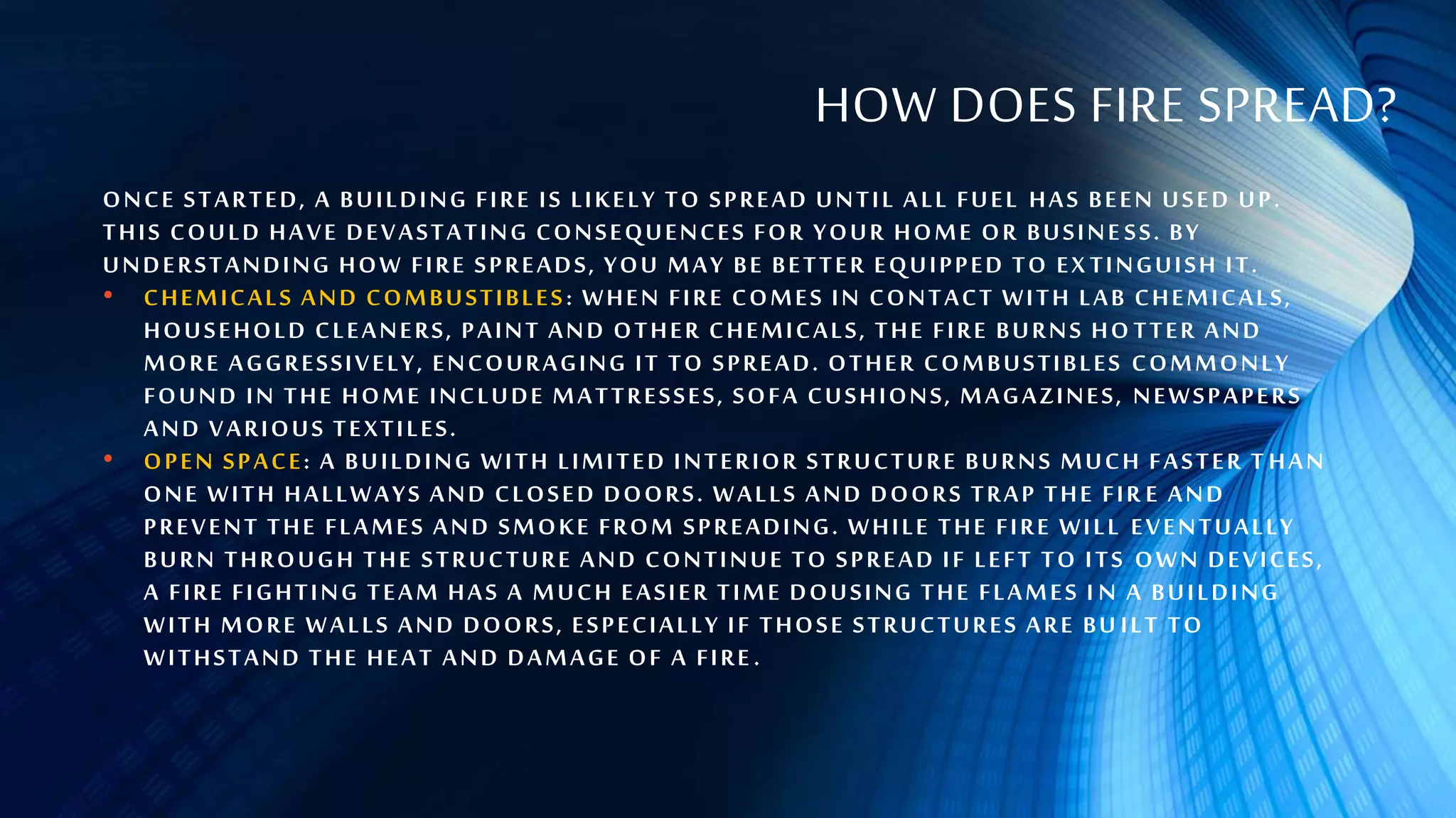 HOW DOES FIRE SPREAD?
ONCE STARTED, A BUILDING FIRE IS LIKELY TO SPREAD UNTIL ALL FUEL HAS BEEN USED UP.
THIS COULD HAVE DEVASTATING CONSEQUENCES FOR YOUR HOME OR BUSINE SS. BY
UNDERSTANDING HOW FIRE SPREADS, YOU MAY BE BETTER EQUIPPED TO EX TINGUISH IT.
• CHEMICALS AND COMBUSTIBLES: WHEN FIRE COMES IN CONTACT WITH LAB CHEMICALS,
HOUSEHOLD CLEANERS, PAINT AND OTHER CHEMICALS, THE FIRE BURNS HO TTER AND
MORE AGGRESSIVELY, ENCOURAGING IT TO SPREAD. OTHER COMBUSTIBLES COMMONLY
FOUND IN THE HOME INCLUDE MATTRESSES, SOFA CUSHIONS, MAGAZINES, NEWSPAPERS
AND VARIOUS TEXTILES.
• OPEN SPACE: A BUILDING WITH LIMITED INTERIOR STRUCTURE BURNS MUCH FASTER T HAN
ONE WITH HALLWAYS AND CLOSED DOORS. WALLS AND DOORS TRAP THE FIR E AND
PREVENT THE FLAMES AND SMOKE FROM SPREADING. WHILE THE FIRE WILL EVENTUALLY
BURN THROUGH THE STRUCTURE AND CONTINUE TO SPREAD IF LEFT TO ITS OWN DEVICES,
A FIRE FIGHTING TEAM HAS A MUCH EASIER TIME DOUSING THE FLAMES I N A BUILDING
WITH MORE WALLS AND DOORS, ESPECIALLY IF THOSE STRUCTURES ARE BU ILT TO
WITHSTAND THE HEAT AND DAMAGE OF A FIRE.
 