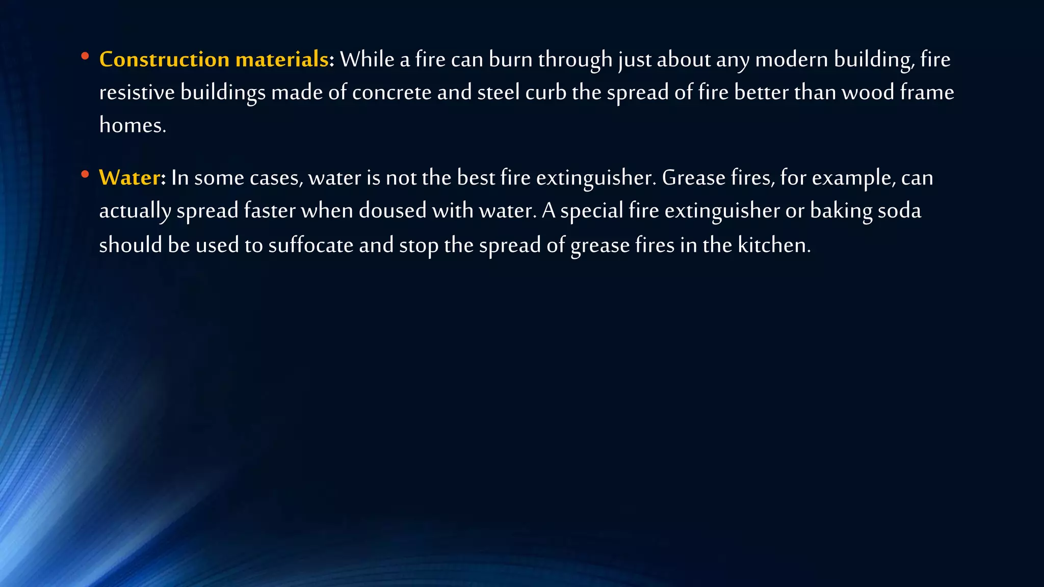• Construction materials: While a fire can burn through just about any modern building, fire
resistive buildings made of concrete and steel curb the spread of fire better than wood frame
homes.
• Water: In some cases, water is not the best fire extinguisher. Grease fires, for example, can
actuallyspread faster when doused with water. A special fire extinguisher or baking soda
should be used to suffocate and stop the spread of grease fires in the kitchen.
 