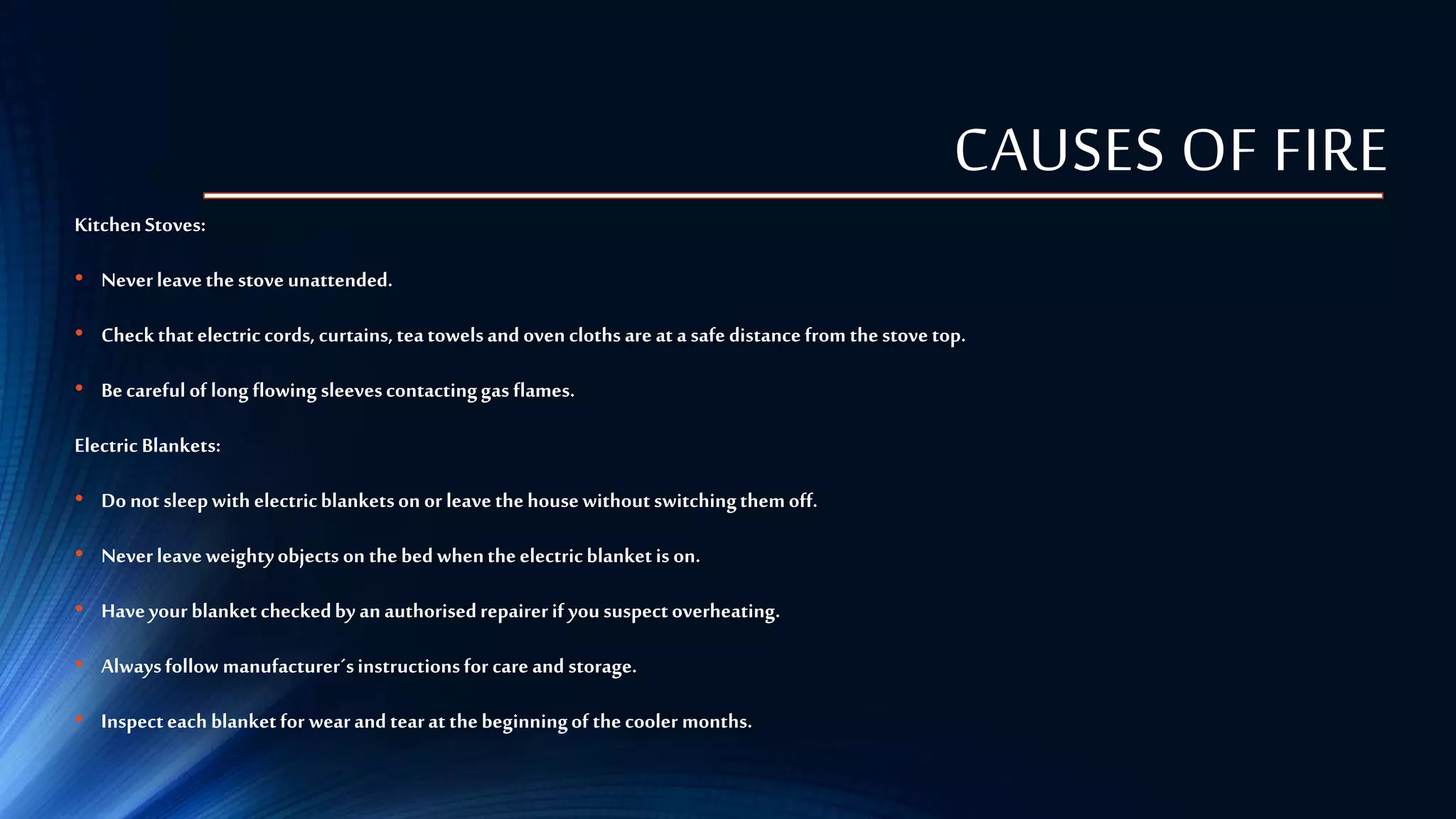 CAUSES OF FIRE
KitchenStoves:
• Neverleavethestoveunattended.
• Checkthatelectriccords, curtains,teatowelsand ovencloths are at a safe distance from thestovetop.
• Becareful of long flowing sleevescontactinggas flames.
Electric Blankets:
• Do not sleepwith electricblanketson or leavethehousewithoutswitchingthemoff.
• Neverleaveweightyobjects on thebed whentheelectricblanketis on.
• Haveyour blanketcheckedby anauthorisedrepairerif yoususpectoverheating.
• Alwaysfollow manufacturer´sinstructionsfor care and storage.
• Inspecteach blanketfor wearand tearat thebeginningof thecooler months.
 