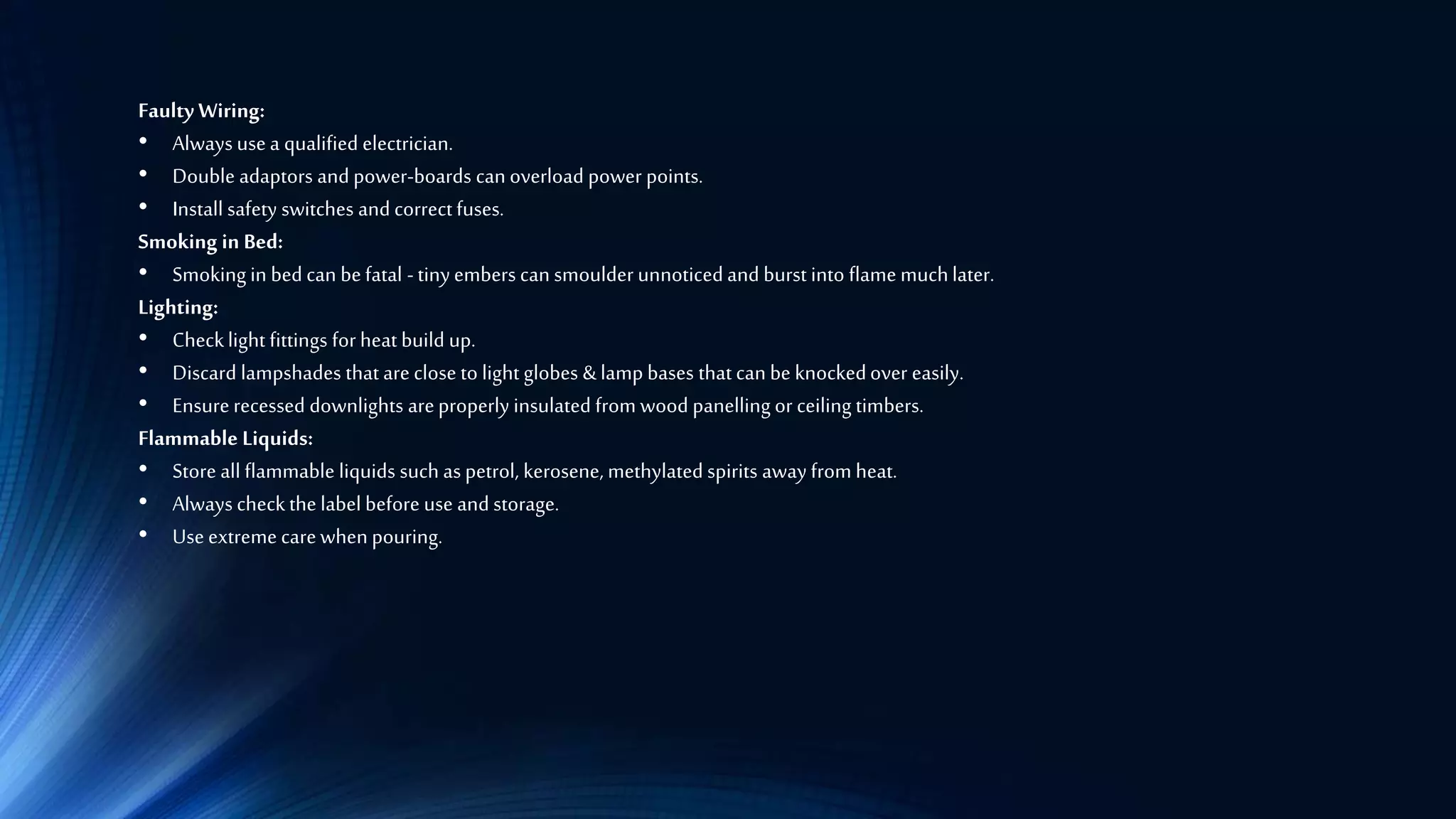 Faulty Wiring:
• Always usea qualified electrician.
• Double adaptors and power-boards can overload power points.
• Install safety switches and correctfuses.
Smoking in Bed:
• Smoking in bed can befatal -tinyembers can smoulder unnoticedand burst into flame muchlater.
Lighting:
• Checklight fittings for heat build up.
• Discard lampshades that are close to light globes &lamp bases that can be knockedover easily.
• Ensurerecessed downlights areproperly insulated from wood panelling or ceiling timbers.
Flammable Liquids:
• Store all flammable liquids such as petrol, kerosene, methylated spirits away from heat.
• Always checkthe label before use and storage.
• Useextreme carewhen pouring.
 