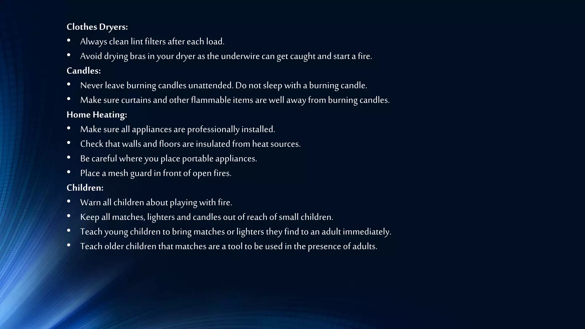 Clothes Dryers:
• Alwaysclean lintfiltersaftereach load.
• Avoid dryingbrasin yourdryerasthe underwirecanget caughtandstarta fire.
Candles:
• Neverleave burning candlesunattended.Donotsleep withaburningcandle.
• Makesurecurtainsandotherflammableitems arewell awayfromburning candles.
Home Heating:
• Make sureall appliancesareprofessionallyinstalled.
• Check thatwallsandfloorsareinsulatedfromheatsources.
• Becarefulwhereyouplaceportableappliances.
• Placeamesh guardin frontofopen fires.
Children:
• Warnall children aboutplayingwithfire.
• Keep allmatches, lightersandcandlesoutofreachof small children.
• Teachyoungchildren tobring matchesorlighters theyfindtoanadultimmediately.
• Teacholderchildren thatmatchesarea tooltobeusedin thepresence ofadults.
 