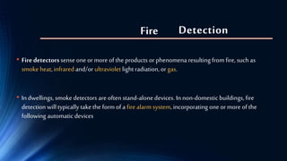 Detection
• Fire detectorssense one or more of the products or phenomena resulting from fire, such as
smoke heat, infrared and/or ultraviolet light radiation, or gas.
• In dwellings, smoke detectors are often stand-alonedevices. In non-domestic buildings, fire
detection will typically takethe form of a fire alarm system, incorporating one or more of the
following automatic devices
Fire
 