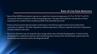 Rate-of-rise heat detectors
• Rate-of-Rise (ROR) heat detectors operate on a rapid rise in elementtemperature of12° to15°F (6.7°to8.3°C)
increase per minute, irrespective of the starting temperature. This type of heat detector can operate at a lower
temperature fire condition than would bepossible if the threshold were fixed.
• It has two heat-sensitive thermocouples orthermistors. Onethermocouple monitors heat transferred by
convection or radiation. Theotherresponds to ambient temperature. Detectorresponds when first’s temperature
increases relative to the other.
• Rate of risedetectors may not respond to low energyrelease rates of slowly developing fires. To detect slowly
developing fires combination detectors add a fixed temperature element that will ultimately respond when the
fixed temperature element reaches the design threshold.
 