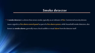 Smoke detector
• A smokedetector is a device that senses smoke, typically as an indicator of fire. Commercial security devices
issue a signal to a fire alarm control panel as part of a fire alarm system,while household smoke detectors, also
known as smoke alarms, generally issue a local audible orvisual alarm from the detector itself.
 