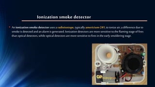Ionization smoke detector
• An ionization smoke detector uses a radioisotope, typically americium-241, toionize air; a difference dueto
smoke is detected and an alarmis generated. Ionization detectors are moresensitive to the flaming stage of fires
than optical detectors, while optical detectors are moresensitive to fires in the early smoldering stage.
 