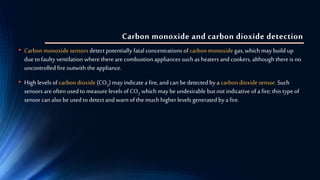 Carbon monoxide and carbon dioxide detection
• Carbon monoxide sensors detect potentially fatal concentrations of carbonmonoxide gas, which may build up
due to faulty ventilation where there are combustion appliances such as heaters and cookers, although there is no
uncontrolled fire outwith the appliance.
• High levels of carbondioxide (CO2) may indicate a fire, and can be detected by a carbondioxide sensor. Such
sensors are often used to measurelevels of CO2 which may be undesirable butnot indicative of a fire; this type of
sensor can also be used to detect and warn of the much higherlevels generated by a fire.
 