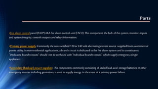 Parts
•Fire alarm control panel (FACP) AKA fire alarm control unit (FACU); This component, the hub of the system, monitors inputs
and system integrity, controls outputs and relays information.
•Primary power supply: Commonly the non-switched 120 or 240 volt alternating current source supplied from a commercial
power utility. In non-residential applications, a branch circuit is dedicated to the fire alarm system and its constituents.
"Dedicated branch circuits" should not be confused with "Individual branch circuits" which supply energy to a single
appliance.
•Secondary (backup) power supplies: This component, commonly consisting of sealed lead-acid storage batteries or other
emergency sources including generators, is used to supply energy in the event of a primary power failure.
 