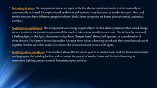 • Initiating devices: This component acts as an input to the fire alarmcontrol unit and areeither manually or
automatically activated. Examples would be devices pull stations, heat detectors, or smoke detectors. Heat and
smoke detectors have different categories of both kinds. Somecategories are beam, photoelectrical, aspiration,
and duct.
• Notification appliances: This component uses energy supplied from the fire alarm system orother stored energy
source, to inform the proximate persons of the need to take action, usually to evacuate.This is done by means of
a flashing light, strobe light, electromechanical horn, "beeperhorn", chime, bell, speaker, ora combination of
these devices. The System Sensor Spectralert Advance Horn makes a beeping sound and electromechanical sound
together. Strobes areeithermade of a xenontube (most common),ornowLED lights.
• Building safetyinterfaces:This interface allows the fire alarm system to control aspects of the built environment
and to preparethe building for fire, and to control the spread of smoke fumes and fire by influencing air
movement, lighting, process control, human transport and exit.
 