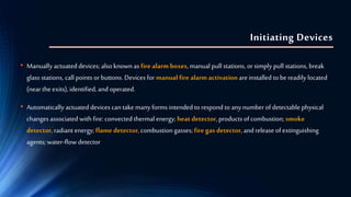 Initiating Devices
• Manually actuated devices; also known as fire alarm boxes, manual pull stations, orsimply pull stations, break
glass stations, call points or buttons. Devices for manual fire alarm activation areinstalled to bereadily located
(nearthe exits), identified, and operated.
• Automatically actuated devices can take many forms intended torespond to any numberofdetectable physical
changes associated with fire: convected thermal energy; heat detector, products of combustion; smoke
detector, radiant energy; flame detector, combustion gasses; fire gas detector, and release of extinguishing
agents; water-flow detector
 