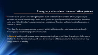 Emergency voice alarm communication systems
• Somefirealarm systems utilize emergencyvoice alarm communication systems (EVACS) to provide pre-
recordedand manual voicemessages. VoiceAlarm systems are typically used in high-rise buildings, arenas and
otherlarge "defend-in-place" occupancies such as Hospitals and Detention facilities where total evacuation is
difficult to achieve.
• Voice-basedsystems provide response personnel with the ability toconduct orderly evacuation and notify
building occupants of changing event circumstances.
• In high rise buildings, different evacuation messages may beplayed to each floor, depending onthe location of
the fire. Thefloor the fire is on along with ones above it may be told to evacuate while floors much lower may
simply beasked to stand by.
 