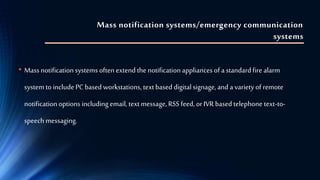 Mass notification systems/emergency communication
systems
• Massnotification systems often extend the notification appliances of a standard fire alarm
system to include PC based workstations, text based digital signage, and a variety of remote
notification options including email, text message, RSS feed, or IVR based telephone text-to-
speech messaging.
 
