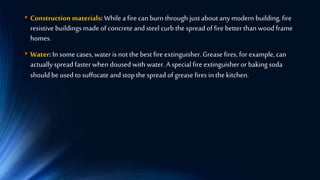 • Construction materials: While a fire can burn through just about any modern building, fire
resistive buildings made of concrete and steel curb the spread of fire better than wood frame
homes.
• Water: In some cases, water is not the best fire extinguisher. Grease fires, for example, can
actuallyspread faster when doused with water. A special fire extinguisher or baking soda
should be used to suffocate and stop the spread of grease fires in the kitchen.
 