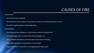 CAUSES OF FIRE
KitchenStoves:
• Neverleavethestoveunattended.
• Checkthatelectriccords, curtains,teatowelsand ovencloths are at a safe distance from thestovetop.
• Becareful of long flowing sleevescontactinggas flames.
Electric Blankets:
• Do not sleepwith electricblanketson or leavethehousewithoutswitchingthemoff.
• Neverleaveweightyobjects on thebed whentheelectricblanketis on.
• Haveyour blanketcheckedby anauthorisedrepairerif yoususpectoverheating.
• Alwaysfollow manufacturer´sinstructionsfor care and storage.
• Inspecteach blanketfor wearand tearat thebeginningof thecooler months.
 