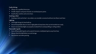 Faulty Wiring:
• Always usea qualified electrician.
• Double adaptors and power-boards can overload power points.
• Install safety switches and correctfuses.
Smoking in Bed:
• Smoking in bed can befatal -tinyembers can smoulder unnoticedand burst into flame muchlater.
Lighting:
• Checklight fittings for heat build up.
• Discard lampshades that are close to light globes &lamp bases that can be knockedover easily.
• Ensurerecessed downlights areproperly insulated from wood panelling or ceiling timbers.
Flammable Liquids:
• Store all flammable liquids such as petrol, kerosene, methylated spirits away from heat.
• Always checkthe label before use and storage.
• Useextreme carewhen pouring.
 