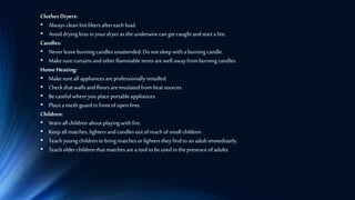 Clothes Dryers:
• Alwaysclean lintfiltersaftereach load.
• Avoid dryingbrasin yourdryerasthe underwirecanget caughtandstarta fire.
Candles:
• Neverleave burning candlesunattended.Donotsleep withaburningcandle.
• Makesurecurtainsandotherflammableitems arewell awayfromburning candles.
Home Heating:
• Make sureall appliancesareprofessionallyinstalled.
• Check thatwallsandfloorsareinsulatedfromheatsources.
• Becarefulwhereyouplaceportableappliances.
• Placeamesh guardin frontofopen fires.
Children:
• Warnall children aboutplayingwithfire.
• Keep allmatches, lightersandcandlesoutofreachof small children.
• Teachyoungchildren tobring matchesorlighters theyfindtoanadultimmediately.
• Teacholderchildren thatmatchesarea tooltobeusedin thepresence ofadults.
 