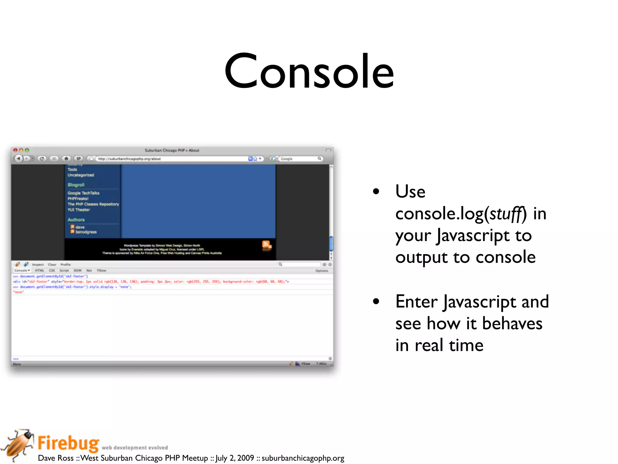 Console

                                                                                          •   Use
                                                                                              console.log(stuff) in
                                                                                              your Javascript to
                                                                                              output to console

                                                                                          •   Enter Javascript and
                                                                                              see how it behaves
                                                                                              in real time




Dave Ross :: West Suburban Chicago PHP Meetup :: July 2, 2009 :: suburbanchicagophp.org
 