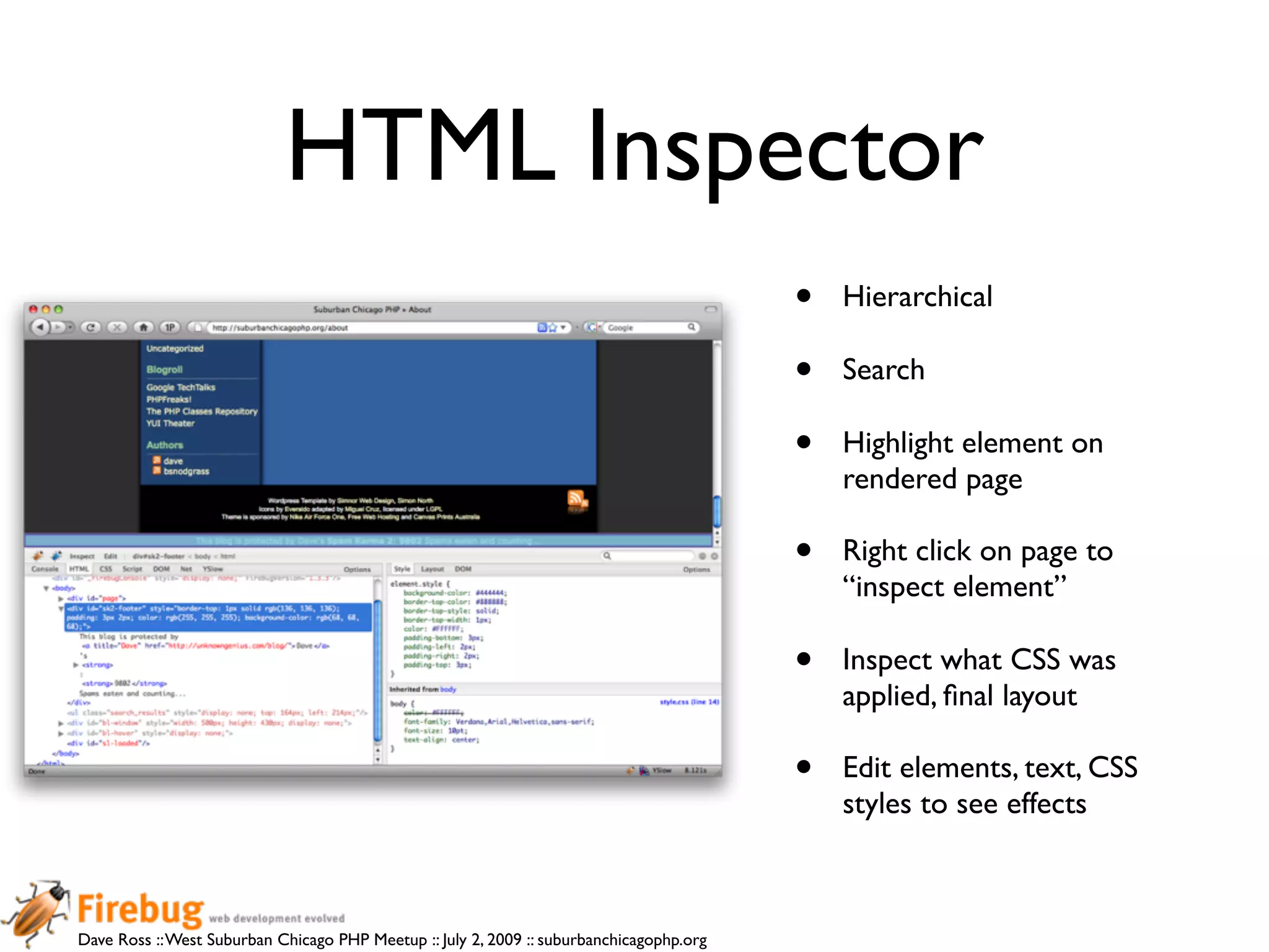 HTML Inspector
                                                                                          •   Hierarchical

                                                                                          •   Search

                                                                                          •   Highlight element on
                                                                                              rendered page

                                                                                          •   Right click on page to
                                                                                              “inspect element”

                                                                                          •   Inspect what CSS was
                                                                                              applied, ﬁnal layout

                                                                                          •   Edit elements, text, CSS
                                                                                              styles to see effects



Dave Ross :: West Suburban Chicago PHP Meetup :: July 2, 2009 :: suburbanchicagophp.org
 