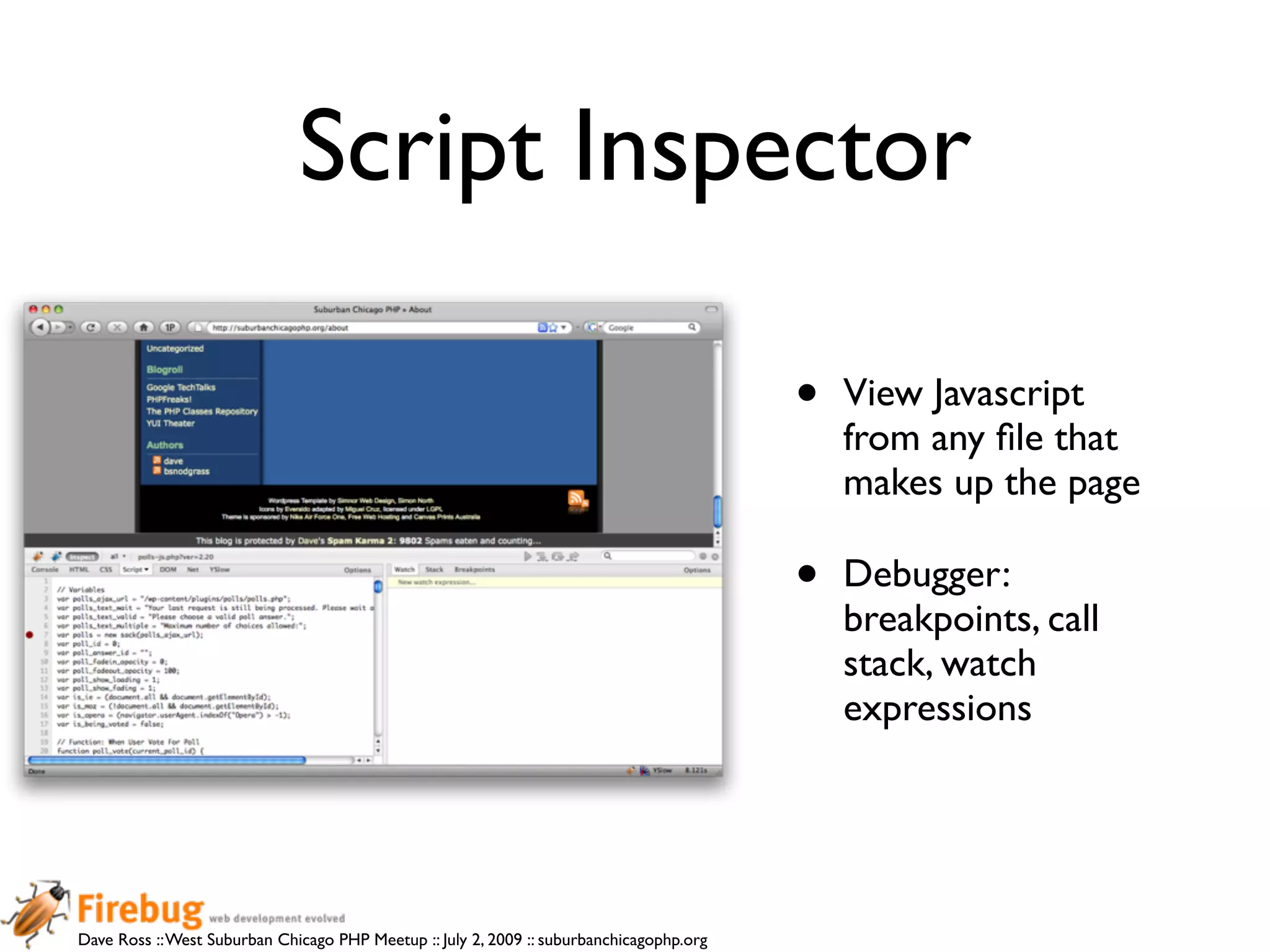 Script Inspector

                                                                                          •   View Javascript
                                                                                              from any ﬁle that
                                                                                              makes up the page

                                                                                          •   Debugger:
                                                                                              breakpoints, call
                                                                                              stack, watch
                                                                                              expressions




Dave Ross :: West Suburban Chicago PHP Meetup :: July 2, 2009 :: suburbanchicagophp.org
 