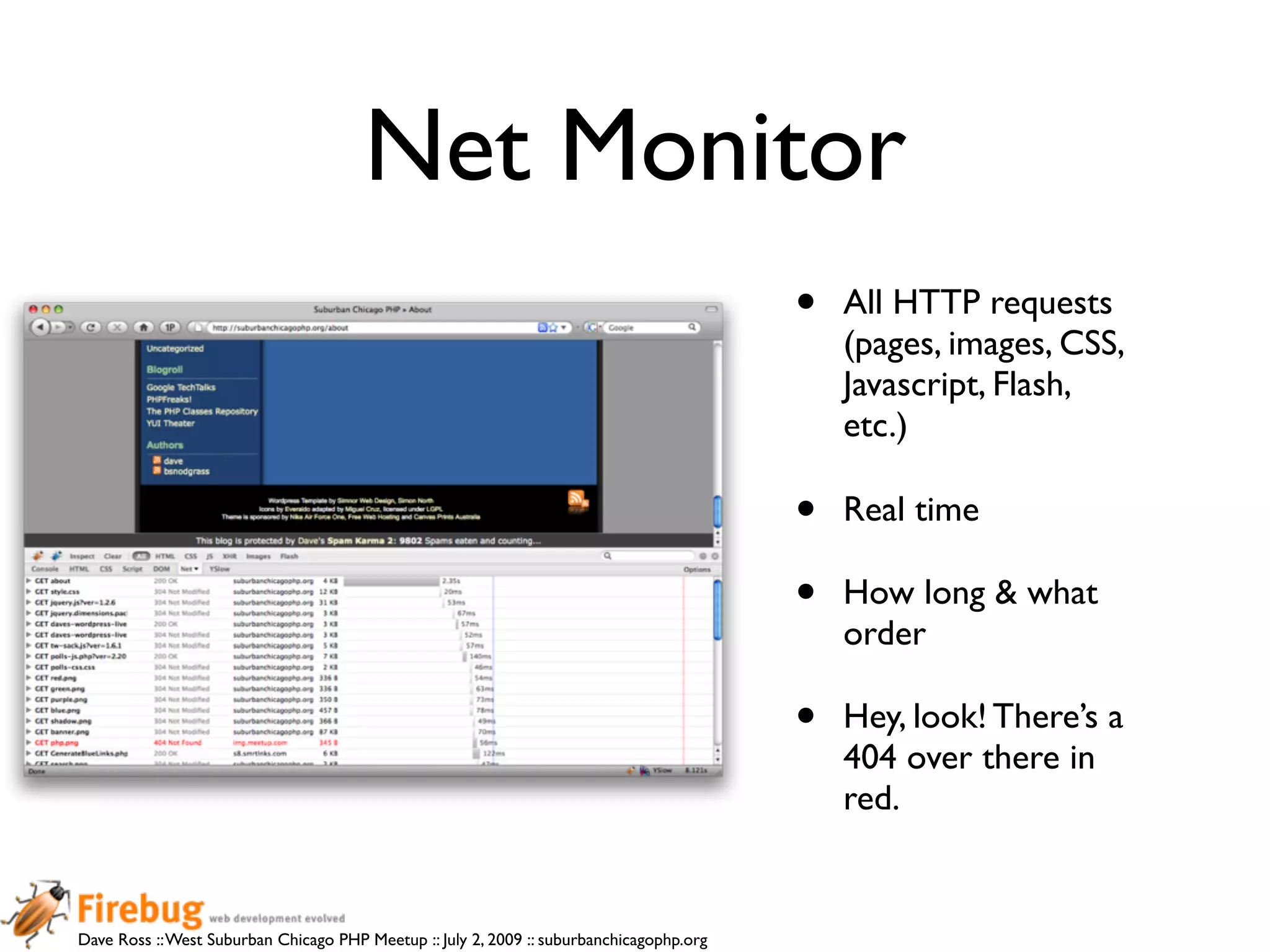 Net Monitor
                                                                                          •   All HTTP requests
                                                                                              (pages, images, CSS,
                                                                                              Javascript, Flash,
                                                                                              etc.)

                                                                                          •   Real time

                                                                                          •   How long & what
                                                                                              order

                                                                                          •   Hey, look! There’s a
                                                                                              404 over there in
                                                                                              red.


Dave Ross :: West Suburban Chicago PHP Meetup :: July 2, 2009 :: suburbanchicagophp.org
 