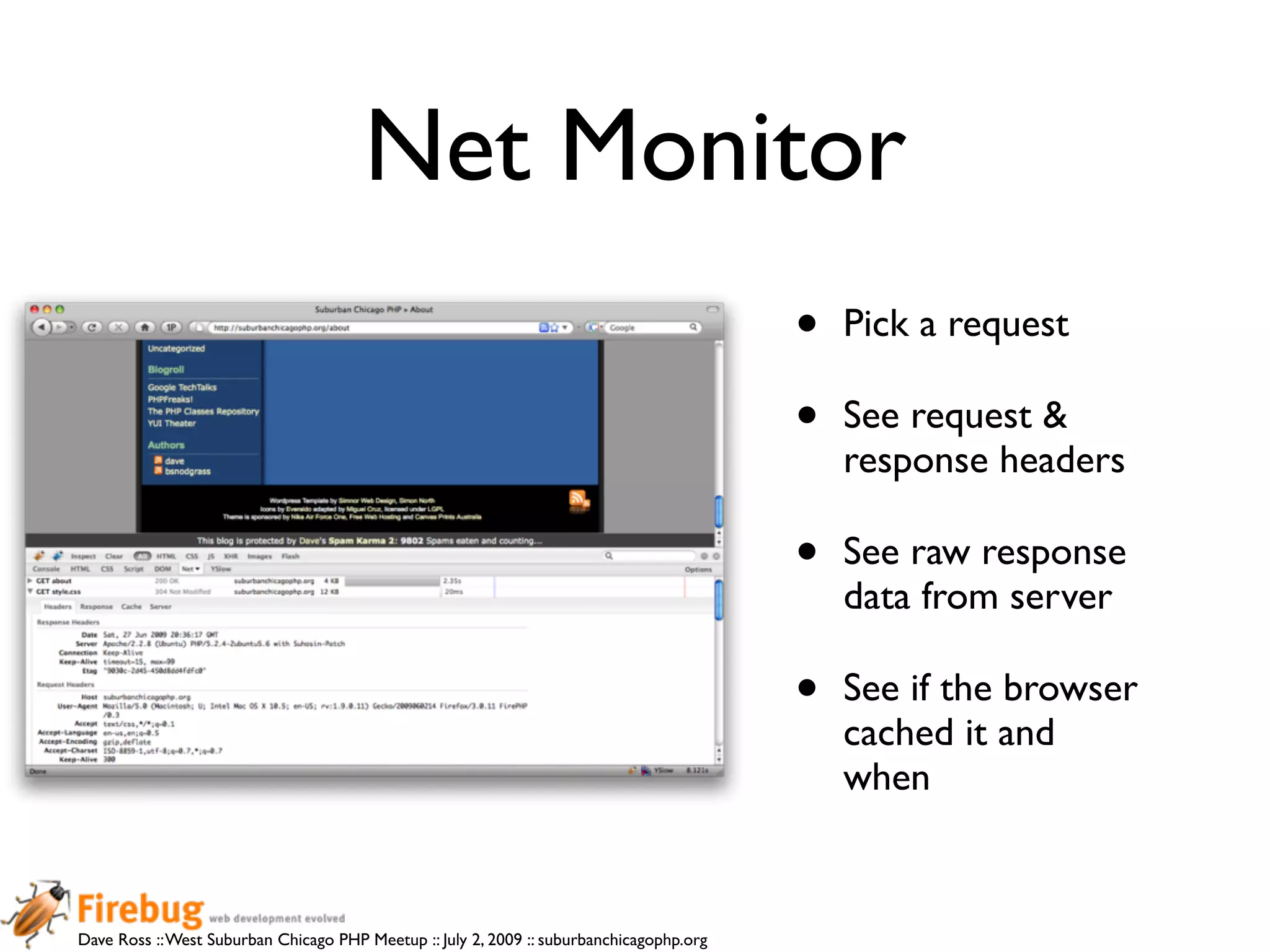 Net Monitor
                                                                                          •   Pick a request

                                                                                          •   See request &
                                                                                              response headers

                                                                                          •   See raw response
                                                                                              data from server

                                                                                          •   See if the browser
                                                                                              cached it and
                                                                                              when


Dave Ross :: West Suburban Chicago PHP Meetup :: July 2, 2009 :: suburbanchicagophp.org
 