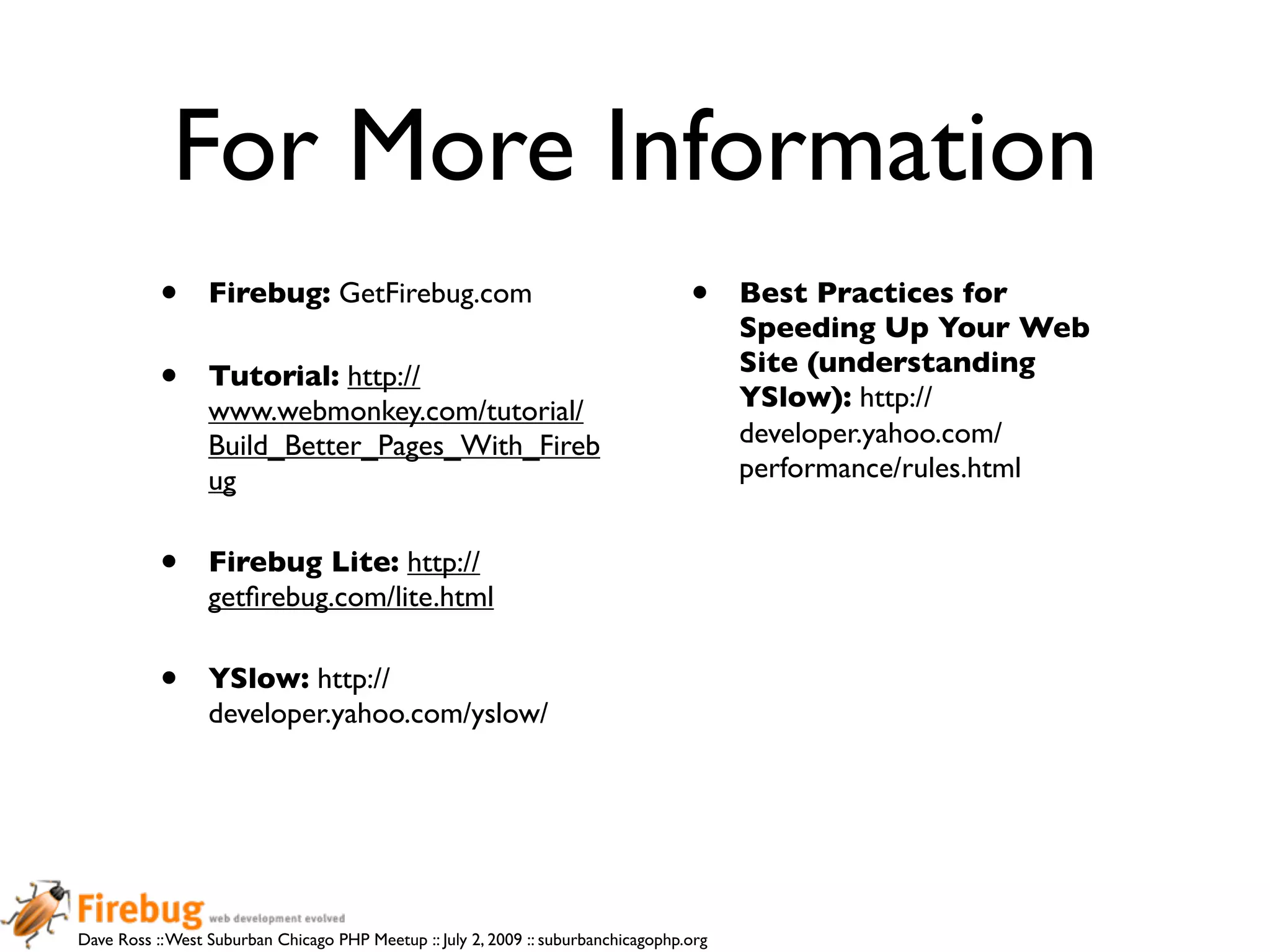 For More Information
           •      Firebug: GetFirebug.com                                           •     Best Practices for
                                                                                          Speeding Up Your Web
                                                                                          Site (understanding
           •      Tutorial: http://
                                                                                          YSlow): http://
                  www.webmonkey.com/tutorial/
                  Build_Better_Pages_With_Fireb                                           developer.yahoo.com/
                  ug                                                                      performance/rules.html


           •      Firebug Lite: http://
                  getﬁrebug.com/lite.html

           •      YSlow: http://
                  developer.yahoo.com/yslow/




Dave Ross :: West Suburban Chicago PHP Meetup :: July 2, 2009 :: suburbanchicagophp.org
 