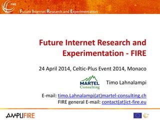 Future Internet Research and Experimentation
Future Internet Research and
Experimentation - FIRE
24 April 2014, Celtic-Plus Event 2014, Monaco
Timo Lahnalampi
E-mail: timo.Lahnalampi(at)martel-consulting.ch
FIRE general E-mail: contact(at)ict-fire.eu
 