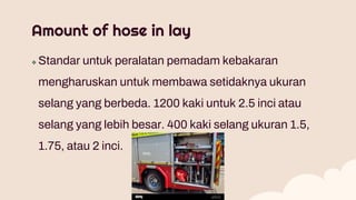 Amount of hose in lay
 Standar untuk peralatan pemadam kebakaran
mengharuskan untuk membawa setidaknya ukuran
selang yang berbeda. 1200 kaki untuk 2.5 inci atau
selang yang lebih besar. 400 kaki selang ukuran 1.5,
1.75, atau 2 inci.
 