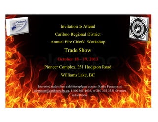 Invitation to Attend
Cariboo Regional District
Annual Fire Chiefs’ Workshop
Trade Show
October 18 – 19, 2013
Pioneer Complex, 351 Hodgson Road
Williams Lake, BC
Interested trade show exhibitors please contact Kathy Ferguson at
kferguson@cariboord.bc.ca, 1-800-665-1636, or 250-392-3351 for more
information.
 