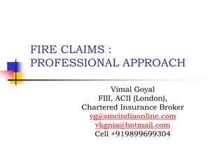 FIRE CLAIMS :
PROFESSIONAL APPROACH
Vimal Goyal
FIII, ACII (London),
Chartered Insurance Broker
vg@smcindiaonline.com
vkgnia@hotmail.com
Cell +919899699304
 