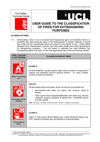 UCL Fire Technical Note No: 024
__________________________________________________________________________________________________________
Date Last Amended: Jan 11 1.
Issued by the - Fire Officer, UCL, Estates & Facilities, Gower Street, London, WC1E 6BT - This guide is to be regarded as a general statement of UCL
local requirements, information or guidance only & supplements relevant British Standards or Manufacturers Instructions etc.
Fire Safety
Technical Guide
USER GUIDE TO THE CLASSIFICATION
OF FIRES FOR EXTINGUISHING
PURPOSES
CLASSES OF FIRES
1.0. Unfortunately, there is not a universal fire-extinguishing agent and therefore there is a
possibility that using particular types of fire extinguishers on ignited materials or liquids
may make the fire considerably worse and place the fire fighter at risk. Under British
Standard EN-2 (Classification of Fires), fires have been divided into broad classifications
for extinguishing purposes. This will assist in selecting the most effective fire-
extinguishing agent to be used, on the most appropriate type of fire and burning material.
SIGN, COLOUR
& PICTOGRAM
CLASSIFICATION OF FIRES
Wood / Furnishings
etc
CLASS A:
All solid materials, usually organic origin nature (contains compounds of
carbon) and generally produce glowing embers - i.e. wood, textiles,
curtains furniture and plastics.
Flammable Liquids
& Solids
Class B:
All flammable liquids and solids, which can also be sub-divided into:
• Non-miscible with water (i.e. petrol, oils, solvents, paints &
waxes)
• Polar Liquid Fires (Hydrophilic/Miscible) with water (e.g. alcohol,
methanol, acetone, propanol, & ethanol etc) - sometimes known
as Polar Liquids.
Note: Hydrophilic = having an affinity with water / Miscible = 'capable of being mixed'
Fires involving
Gases
CLASS C:
Class ‘C’ fires involve Natural Mains Gas, Liquid Petroleum Gases (e.g.
LPG - Butane & Propane etc) and Medical or Industrial gases.
 
